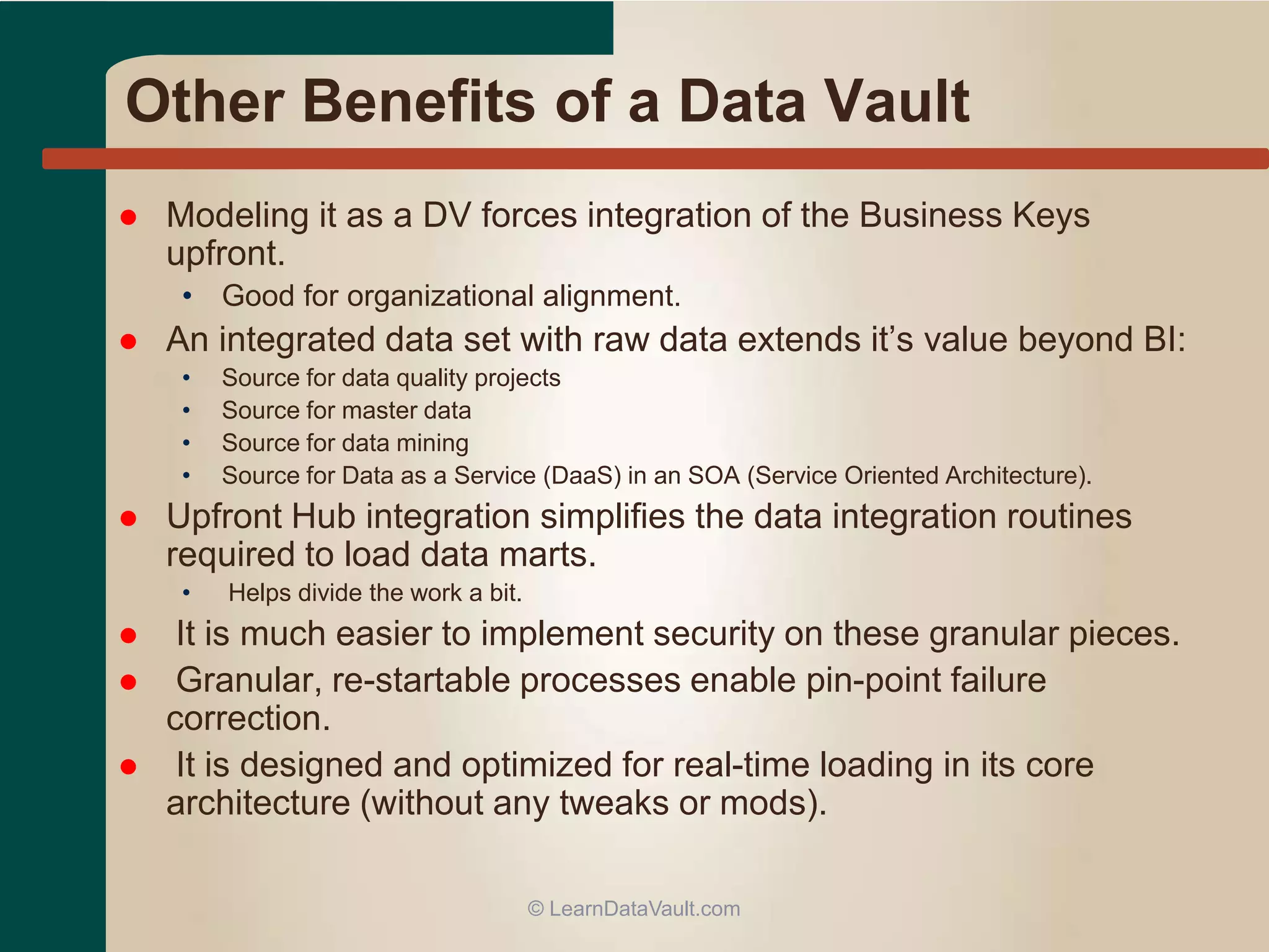 Other Benefits of a Data Vault
 Modeling it as a DV forces integration of the Business Keys
upfront.
• Good for organizational alignment.
 An integrated data set with raw data extends it’s value beyond BI:
• Source for data quality projects
• Source for master data
• Source for data mining
• Source for Data as a Service (DaaS) in an SOA (Service Oriented Architecture).
 Upfront Hub integration simplifies the data integration routines
required to load data marts.
• Helps divide the work a bit.
 It is much easier to implement security on these granular pieces.
 Granular, re-startable processes enable pin-point failure
correction.
 It is designed and optimized for real-time loading in its core
architecture (without any tweaks or mods).
© LearnDataVault.com
 