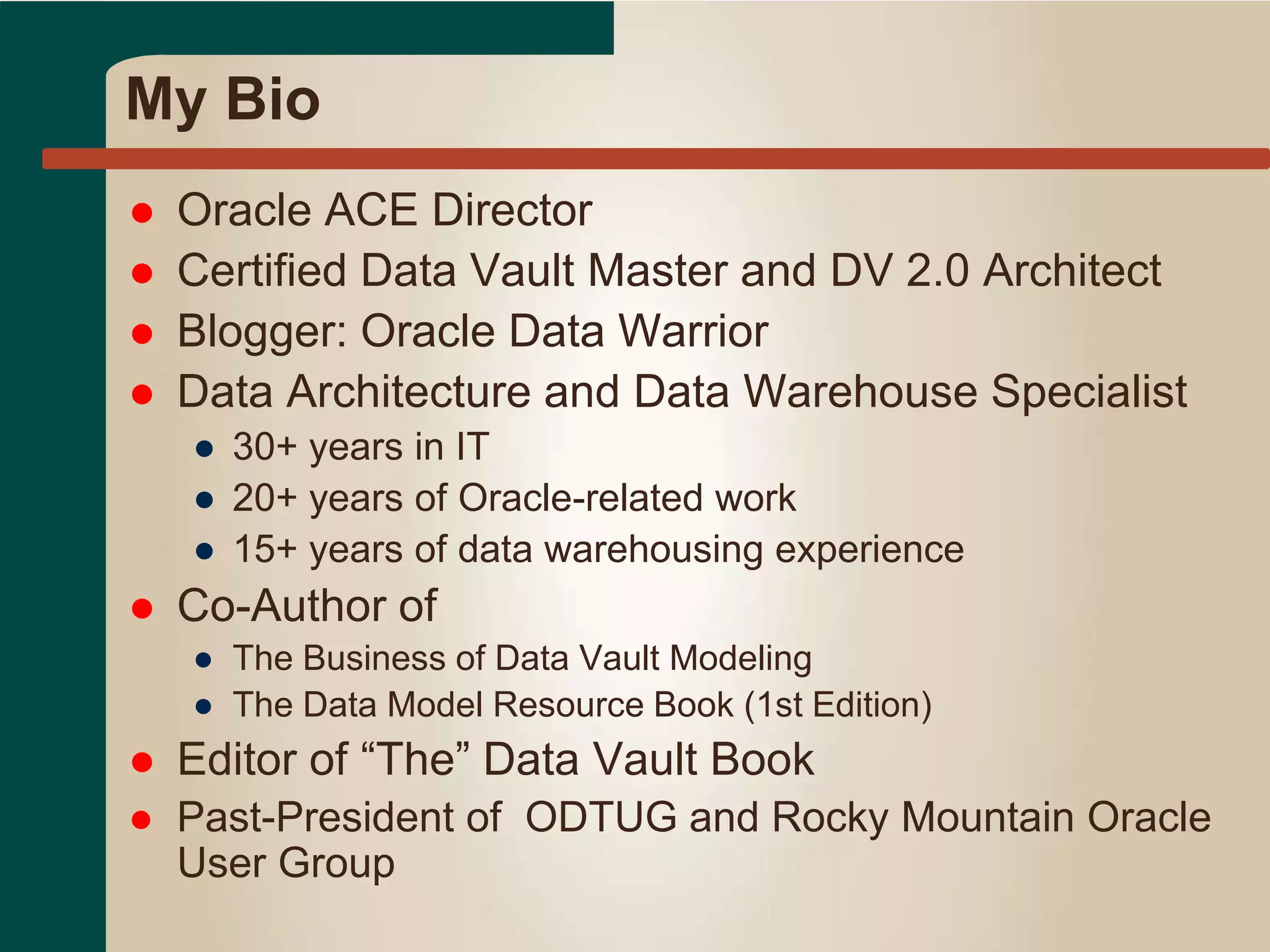 My Bio
 Oracle ACE Director
 Certified Data Vault Master and DV 2.0 Architect
 Blogger: Oracle Data Warrior
 Data Architecture and Data Warehouse Specialist
● 30+ years in IT
● 20+ years of Oracle-related work
● 15+ years of data warehousing experience
 Co-Author of
● The Business of Data Vault Modeling
● The Data Model Resource Book (1st Edition)
 Editor of “The” Data Vault Book
 Past-President of ODTUG and Rocky Mountain Oracle
User Group
 