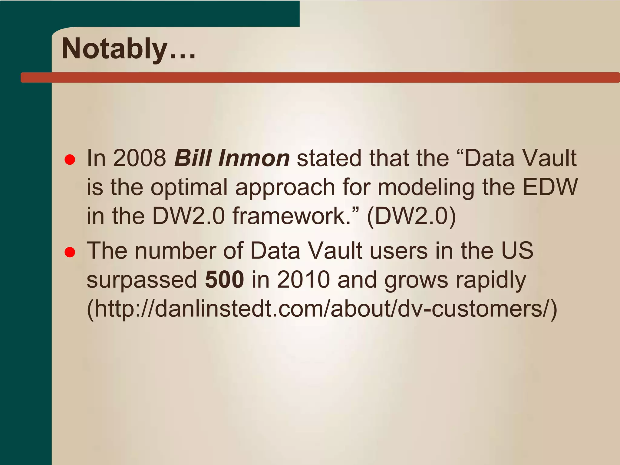 Notably…
 In 2008 Bill Inmon stated that the “Data Vault
is the optimal approach for modeling the EDW
in the DW2.0 framework.” (DW2.0)
 The number of Data Vault users in the US
surpassed 500 in 2010 and grows rapidly
(http://danlinstedt.com/about/dv-customers/)
 