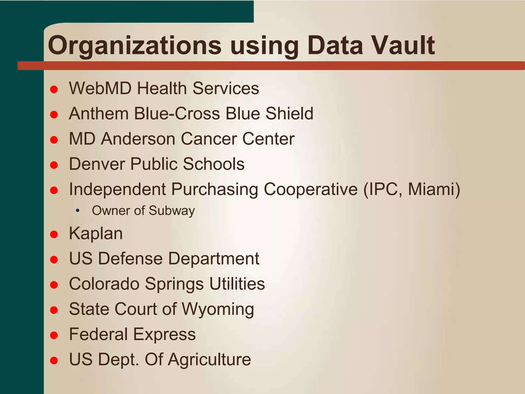 Organizations using Data Vault
 WebMD Health Services
 Anthem Blue-Cross Blue Shield
 MD Anderson Cancer Center
 Denver Public Schools
 Independent Purchasing Cooperative (IPC, Miami)
• Owner of Subway
 Kaplan
 US Defense Department
 Colorado Springs Utilities
 State Court of Wyoming
 Federal Express
 US Dept. Of Agriculture
 