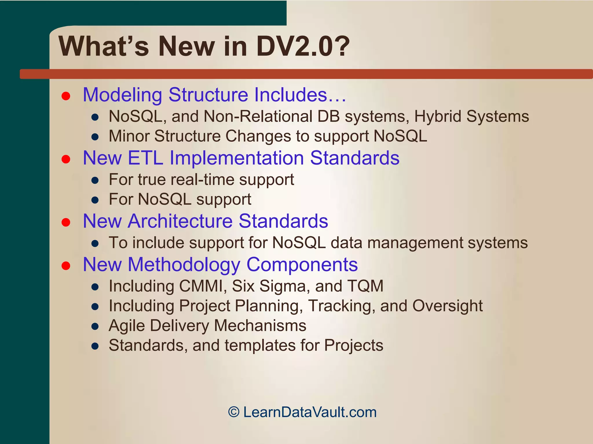 What’s New in DV2.0?
 Modeling Structure Includes…
● NoSQL, and Non-Relational DB systems, Hybrid Systems
● Minor Structure Changes to support NoSQL
 New ETL Implementation Standards
● For true real-time support
● For NoSQL support
 New Architecture Standards
● To include support for NoSQL data management systems
 New Methodology Components
● Including CMMI, Six Sigma, and TQM
● Including Project Planning, Tracking, and Oversight
● Agile Delivery Mechanisms
● Standards, and templates for Projects
© LearnDataVault.com
 