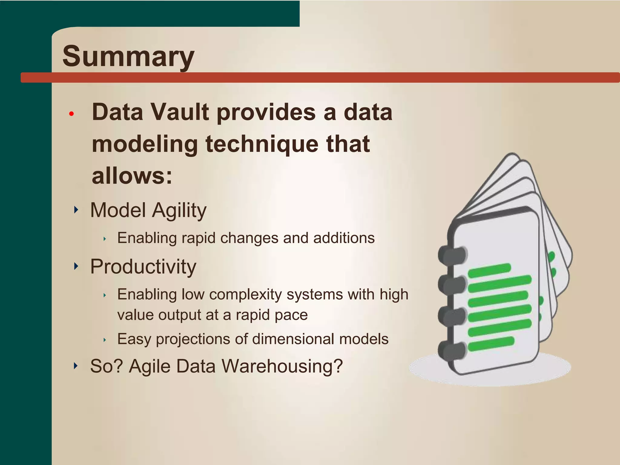 Summary
• Data Vault provides a data
modeling technique that
allows:
‣ Model Agility
‣ Enabling rapid changes and additions
‣ Productivity
‣ Enabling low complexity systems with high
value output at a rapid pace
‣ Easy projections of dimensional models
‣ So? Agile Data Warehousing?
 