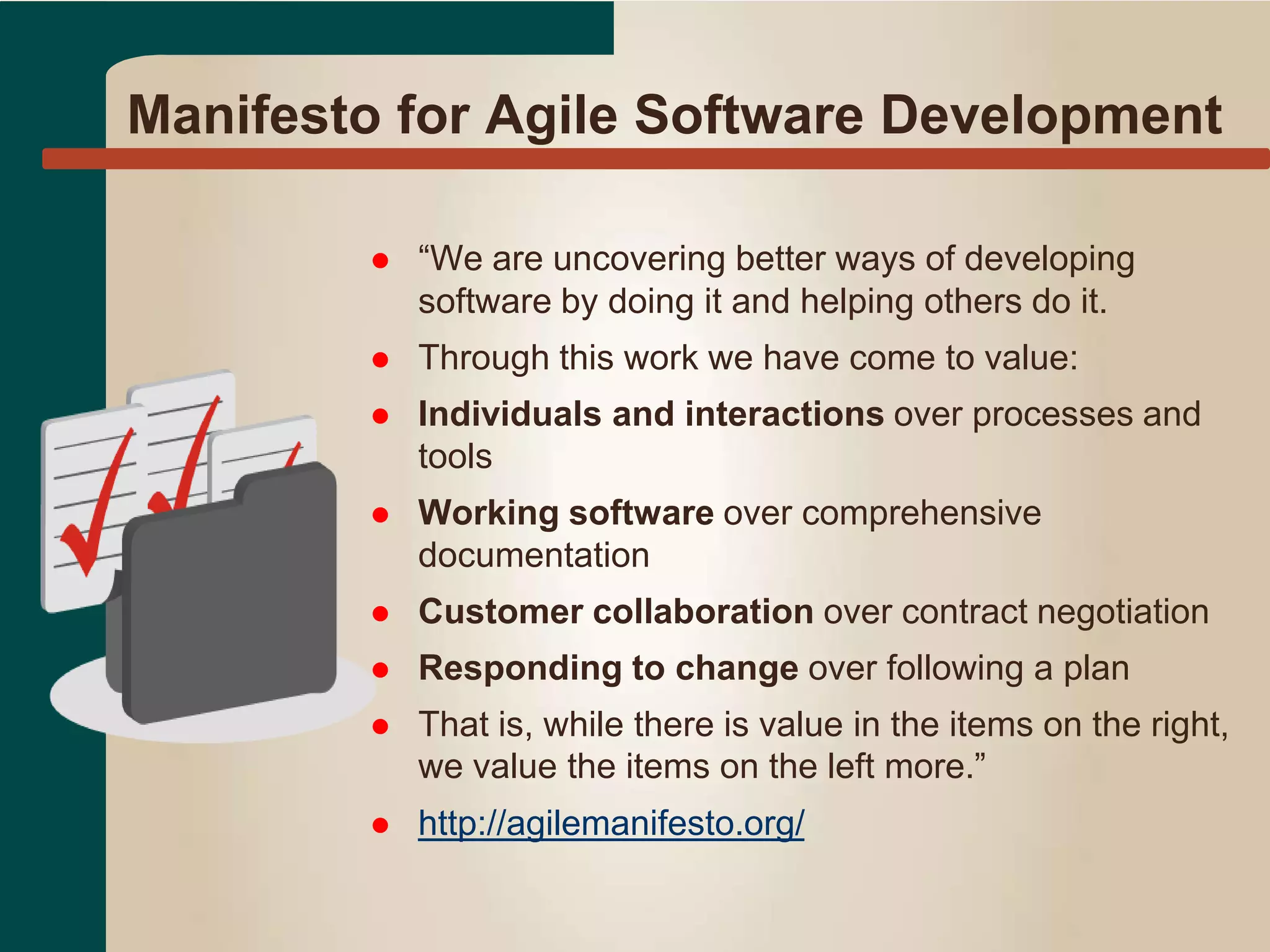 Manifesto for Agile Software Development
 “We are uncovering better ways of developing
software by doing it and helping others do it.
 Through this work we have come to value:
 Individuals and interactions over processes and
tools
 Working software over comprehensive
documentation
 Customer collaboration over contract negotiation
 Responding to change over following a plan
 That is, while there is value in the items on the right,
we value the items on the left more.”
 http://agilemanifesto.org/
 