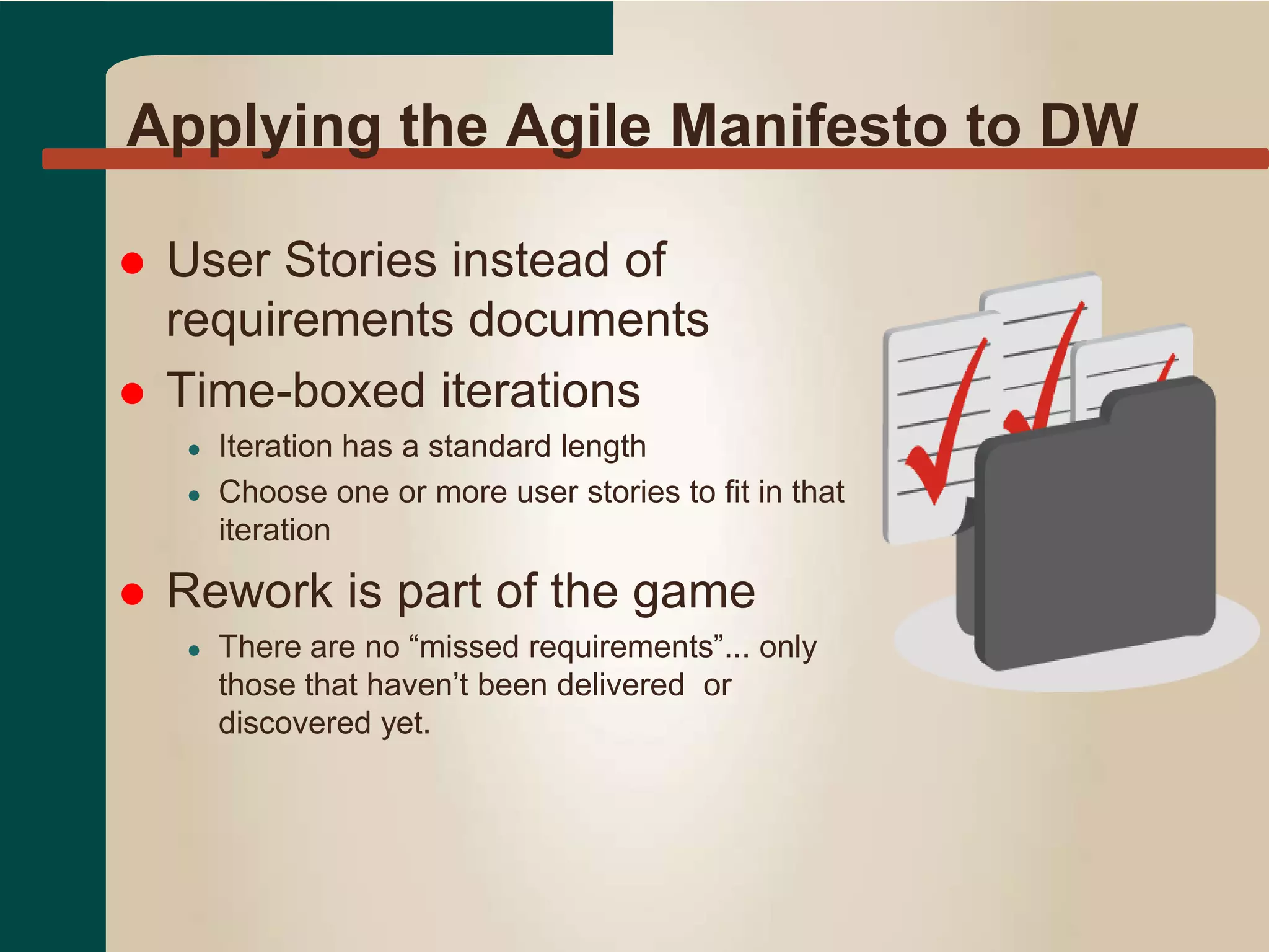 Applying the Agile Manifesto to DW
 User Stories instead of
requirements documents
 Time-boxed iterations
● Iteration has a standard length
● Choose one or more user stories to fit in that
iteration
 Rework is part of the game
● There are no “missed requirements”... only
those that haven’t been delivered or
discovered yet.
 