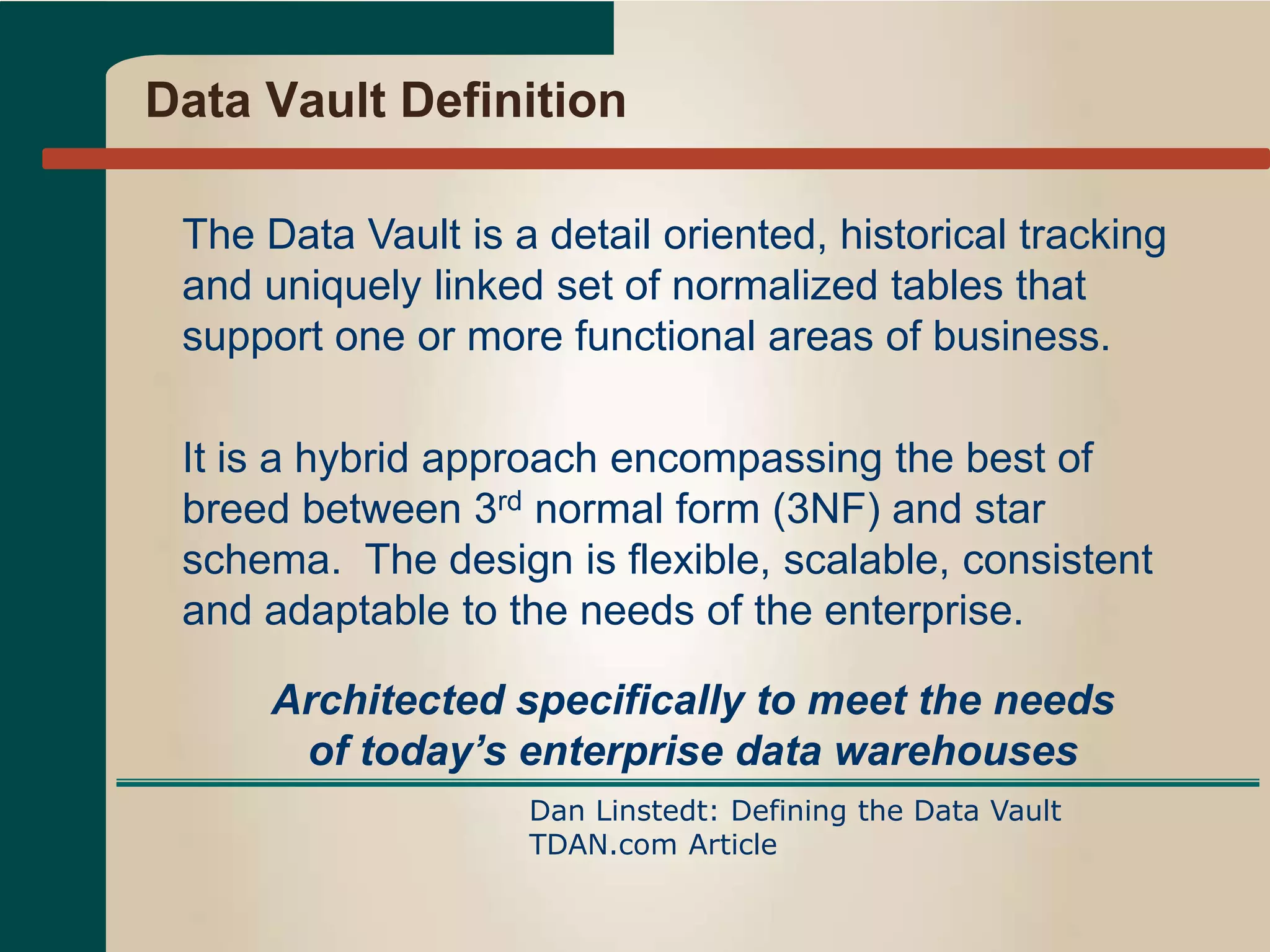 Data Vault Definition
The Data Vault is a detail oriented, historical tracking
and uniquely linked set of normalized tables that
support one or more functional areas of business.
It is a hybrid approach encompassing the best of
breed between 3rd normal form (3NF) and star
schema. The design is flexible, scalable, consistent
and adaptable to the needs of the enterprise.
Dan Linstedt: Defining the Data Vault
TDAN.com Article
Architected specifically to meet the needs
of today’s enterprise data warehouses
 