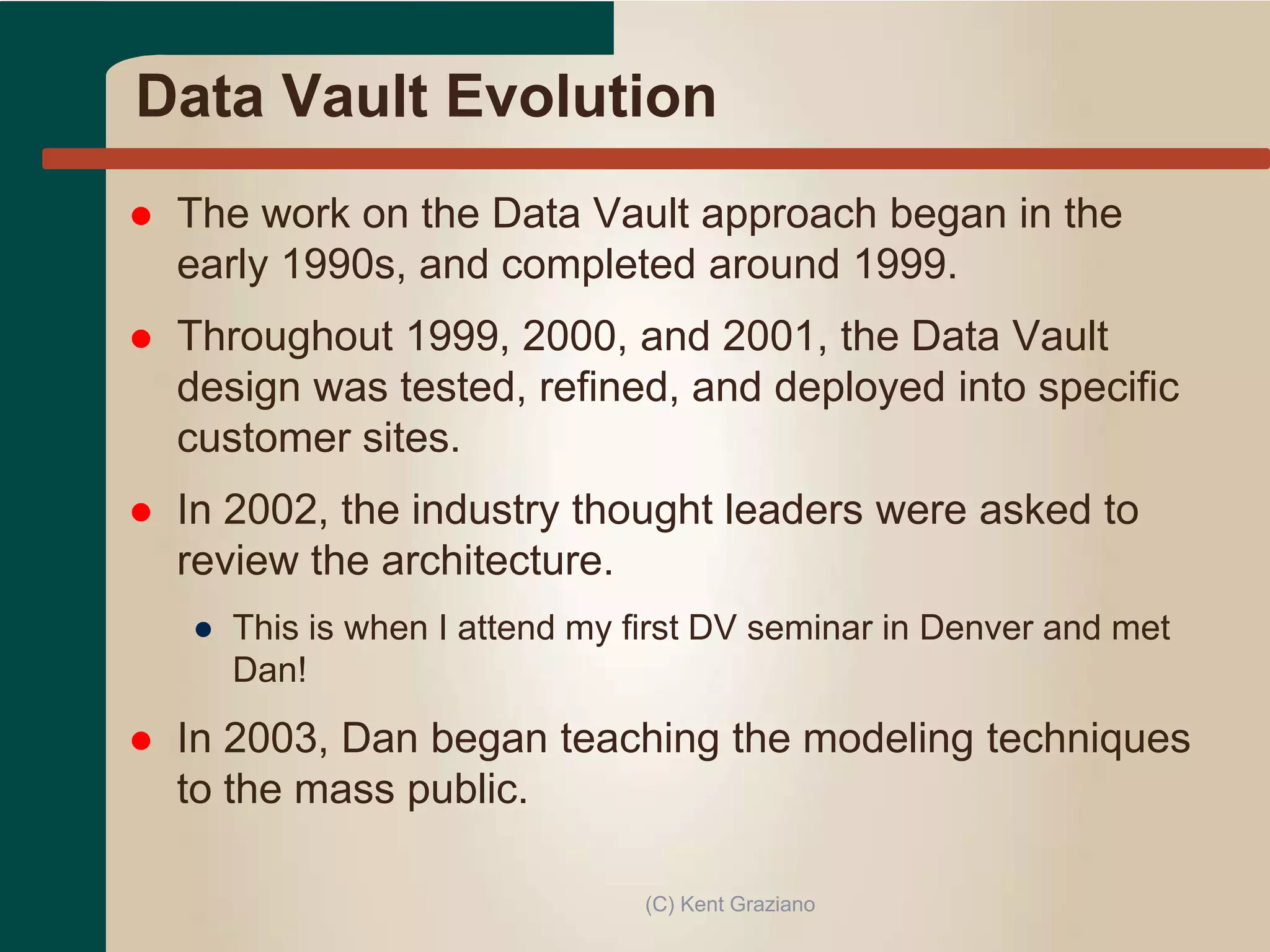 Data Vault Evolution
 The work on the Data Vault approach began in the
early 1990s, and completed around 1999.
 Throughout 1999, 2000, and 2001, the Data Vault
design was tested, refined, and deployed into specific
customer sites.
 In 2002, the industry thought leaders were asked to
review the architecture.
● This is when I attend my first DV seminar in Denver and met
Dan!
 In 2003, Dan began teaching the modeling techniques
to the mass public.
(C) Kent Graziano
 