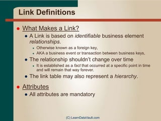 Link Definitions
 What Makes a Link?
● A Link is based on identifiable business element
relationships.
● Otherwise known as a foreign key,
● AKA a business event or transaction between business keys,
● The relationship shouldn’t change over time
● It is established as a fact that occurred at a specific point in time
and will remain that way forever.
● The link table may also represent a hierarchy.
 Attributes
● All attributes are mandatory
(C) LearnDataVault.com
 