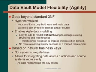 Data Vault Model Flexibility (Agility)
 Goes beyond standard 3NF
• Hyper normalized
● Hubs and Links only hold keys and meta data
● Satellites split by rate of change and/or source
• Enables Agile data modeling
● Easy to add to model without having to change existing
structures and load routines
• Relationships (links) can be dropped and created on-demand.
● No more reloading history because of a missed requirement
 Based on natural business keys
• Not system surrogate keys
• Allows for integrating data across functions and source
systems more easily
● All data relationships are key driven.
© LearnDataVault.com
 