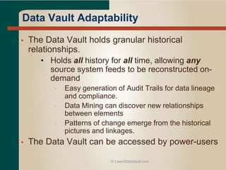 • The Data Vault holds granular historical
relationships.
• Holds all history for all time, allowing any
source system feeds to be reconstructed on-
demand
• Easy generation of Audit Trails for data lineage
and compliance.
• Data Mining can discover new relationships
between elements
• Patterns of change emerge from the historical
pictures and linkages.
• The Data Vault can be accessed by power-users
© LearnDataVault.com
Data Vault Adaptability
 