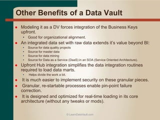 Other Benefits of a Data Vault
 Modeling it as a DV forces integration of the Business Keys
upfront.
• Good for organizational alignment.
 An integrated data set with raw data extends it’s value beyond BI:
• Source for data quality projects
• Source for master data
• Source for data mining
• Source for Data as a Service (DaaS) in an SOA (Service Oriented Architecture).
 Upfront Hub integration simplifies the data integration routines
required to load data marts.
• Helps divide the work a bit.
 It is much easier to implement security on these granular pieces.
 Granular, re-startable processes enable pin-point failure
correction.
 It is designed and optimized for real-time loading in its core
architecture (without any tweaks or mods).
© LearnDataVault.com
 