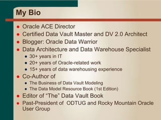 My Bio
 Oracle ACE Director
 Certified Data Vault Master and DV 2.0 Architect
 Blogger: Oracle Data Warrior
 Data Architecture and Data Warehouse Specialist
● 30+ years in IT
● 20+ years of Oracle-related work
● 15+ years of data warehousing experience
 Co-Author of
● The Business of Data Vault Modeling
● The Data Model Resource Book (1st Edition)
 Editor of “The” Data Vault Book
 Past-President of ODTUG and Rocky Mountain Oracle
User Group
 
