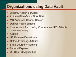 Organizations using Data Vault
 WebMD Health Services
 Anthem Blue-Cross Blue Shield
 MD Anderson Cancer Center
 Denver Public Schools
 Independent Purchasing Cooperative (IPC, Miami)
• Owner of Subway
 Kaplan
 US Defense Department
 Colorado Springs Utilities
 State Court of Wyoming
 Federal Express
 US Dept. Of Agriculture
 