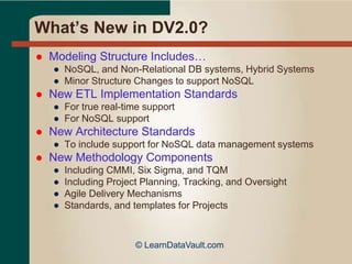 What’s New in DV2.0?
 Modeling Structure Includes…
● NoSQL, and Non-Relational DB systems, Hybrid Systems
● Minor Structure Changes to support NoSQL
 New ETL Implementation Standards
● For true real-time support
● For NoSQL support
 New Architecture Standards
● To include support for NoSQL data management systems
 New Methodology Components
● Including CMMI, Six Sigma, and TQM
● Including Project Planning, Tracking, and Oversight
● Agile Delivery Mechanisms
● Standards, and templates for Projects
© LearnDataVault.com
 