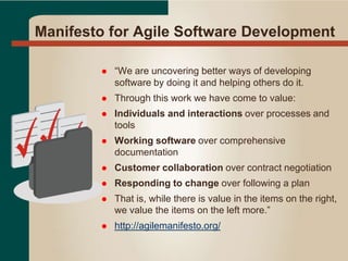 Manifesto for Agile Software Development
 “We are uncovering better ways of developing
software by doing it and helping others do it.
 Through this work we have come to value:
 Individuals and interactions over processes and
tools
 Working software over comprehensive
documentation
 Customer collaboration over contract negotiation
 Responding to change over following a plan
 That is, while there is value in the items on the right,
we value the items on the left more.”
 http://agilemanifesto.org/
 