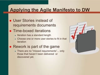 Applying the Agile Manifesto to DW
 User Stories instead of
requirements documents
 Time-boxed iterations
● Iteration has a standard length
● Choose one or more user stories to fit in that
iteration
 Rework is part of the game
● There are no “missed requirements”... only
those that haven’t been delivered or
discovered yet.
 