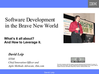 What’s it all about? And How to Leverage it. Software Development in the Brave New World This work is licensed under the Creative Commons Attribution-NonCommercial 2.5 License. To view a copy of this licence, visit http://creativecommons.org/licenses/by-nc/2.5/ or send a letter to Creative Commons, 559 Nathan Abbott Way, Stanford, California 94305, USA. STSM Chief Innovation Officer and  Agile Methods Advocate, ibm.com David Leip 