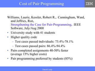 Cost of Pair Programming Williams, Laurie, Kessler, Robert R.,  Cunningham, Ward, and Jeffries, Ron,  Strengthening the Case for Pair-Programming ,  IEEE Software, July/Aug 2000  University study with 41 students Higher quality code Test cases passed individuals: 73.4%-78.1% Test cases passed pairs: 86.4%-94.4% Pairs completed assignments 40-50% faster (average 15% higher costs) Pair programming preferred by students (85%) 