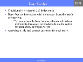 User Stories Traditionally written on 5x7 index cards Describes the interaction with the system from the user’s perspective. “ The user presses the New Instrument button, selects bond instruments, then enters the bond details into the system. On completion, he presses Accept.” Associate a title and contact customer for each story. 