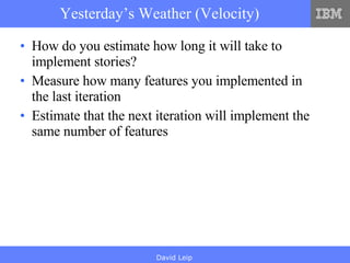 Yesterday’s Weather (Velocity) How do you estimate how long it will take to implement stories? Measure how many features you implemented in the last iteration Estimate that the next iteration will implement the same number of features 