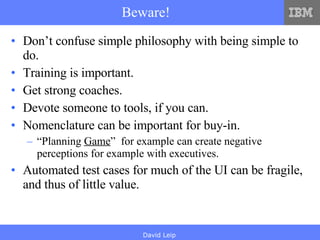Beware! Don’t confuse simple philosophy with being simple to do. Training is important. Get strong coaches. Devote someone to tools, if you can. Nomenclature can be important for buy-in. “ Planning  Game ”  for example can create negative perceptions for example with executives. Automated test cases for much of the UI can be fragile, and thus of little value. 