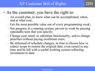 XP Customer Bill of Rights As the customer, you have the right to: An overall plan, to know what can be accomplished, when, and at what cost; Get the most possible value out of every programming week; See progress in a running system, proven to work by passing repeatable tests that you specify; Change your mind, to substitute functionality, and to change priorities without paying exorbitant costs; Be informed of schedule changes, in time to choose how to reduce scope to restore the original date, even cancel at any time and be left with a useful working system reflecting investment to date. 