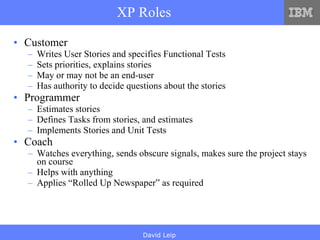 XP Roles Customer Writes User Stories and specifies Functional Tests Sets priorities, explains stories May or may not be an end-user Has authority to decide questions about the stories Programmer Estimates stories Defines Tasks from stories, and estimates Implements Stories and Unit Tests Coach Watches everything, sends obscure signals, makes sure the project stays on course Helps with anything Applies “Rolled Up Newspaper” as required 