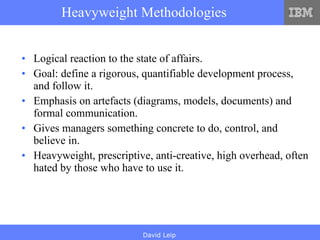Heavyweight Methodologies Logical reaction to the state of affairs. Goal: define a rigorous, quantifiable development process, and follow it. Emphasis on artefacts (diagrams, models, documents) and formal communication. Gives managers something concrete to do, control, and believe in. Heavyweight, prescriptive, anti-creative, high overhead, often hated by those who have to use it. 