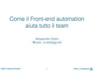 #IAD15 - Brescia 07/11/2015 @Violo - e-xtrategy.net
Come il Front-end automation
aiuta tutto il team
Alessandro Violini 
@violo - e-xtrategy.net
1
 