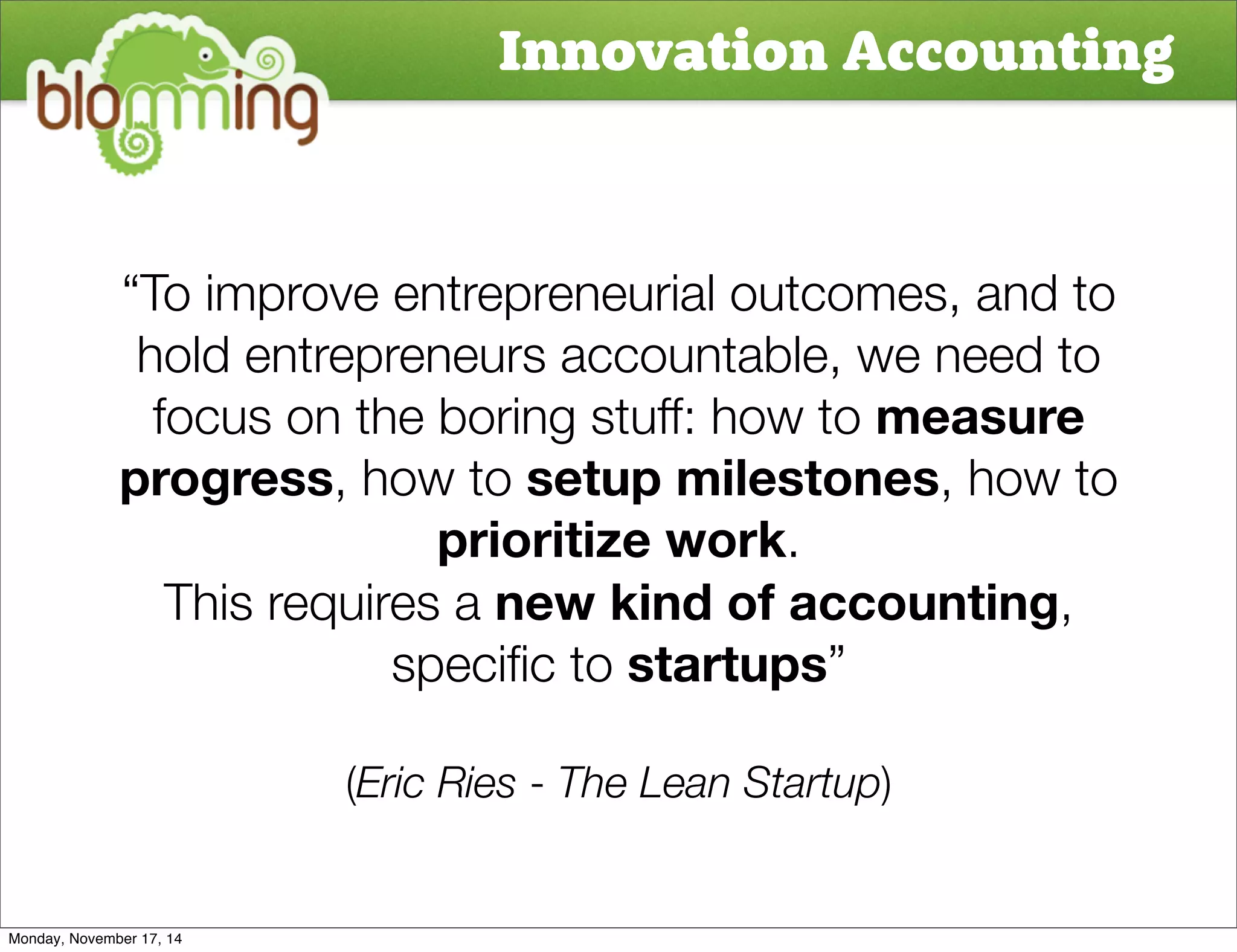 Innovation Accounting 
“To improve entrepreneurial outcomes, and to 
hold entrepreneurs accountable, we need to 
focus on the boring stuff: how to measure 
progress, how to setup milestones, how to 
prioritize work. 
This requires a new kind of accounting, 
specific to startups” 
(Eric Ries - The Lean Startup) 
Monday, November 17, 14 
 