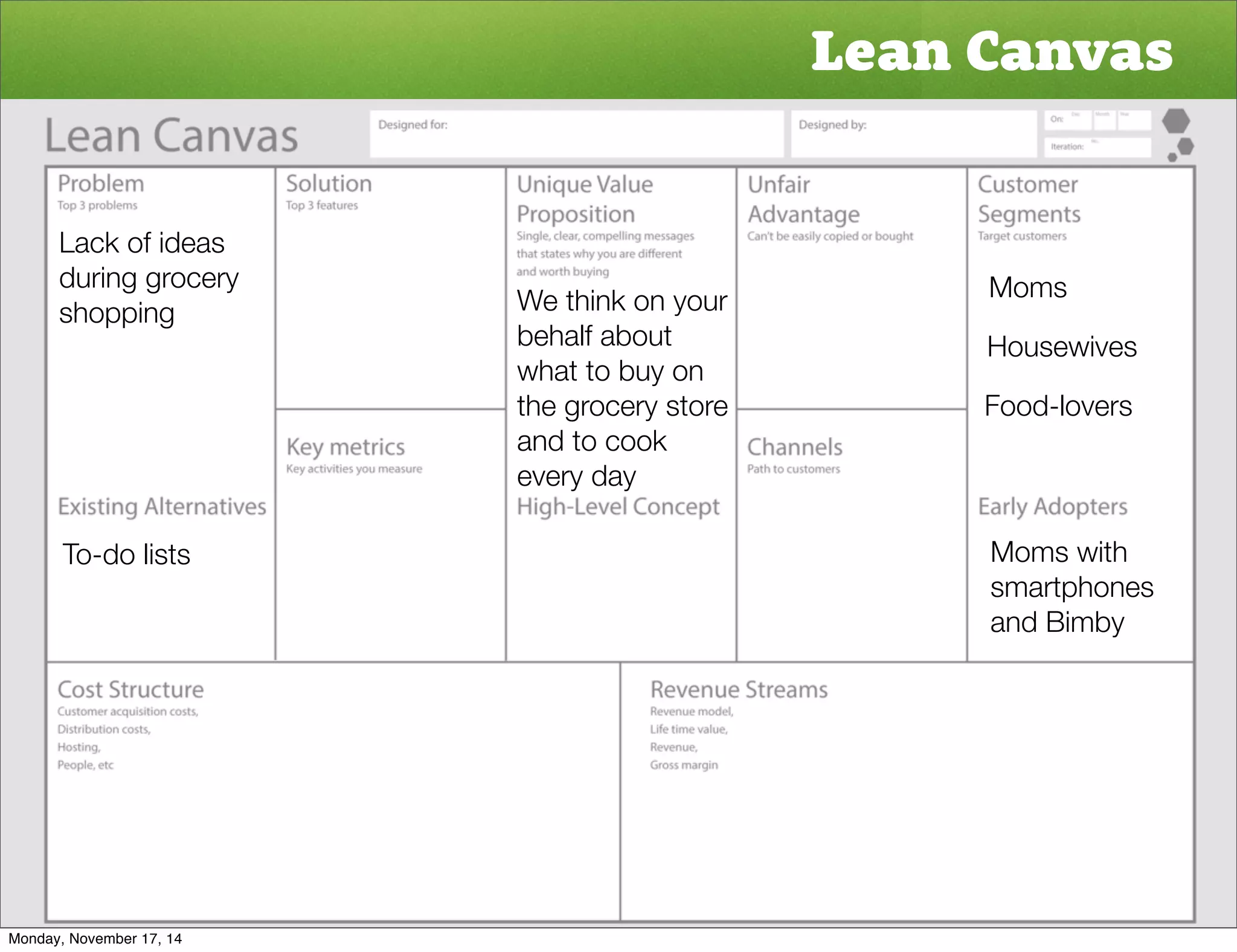 Lean Canvas 
Moms 
Housewives 
Food-lovers 
Moms with 
smartphones 
and Bimby 
Lack of ideas 
during grocery 
shopping 
To-do lists 
We think on your 
behalf about 
what to buy on 
the grocery store 
and to cook 
every day 
Monday, November 17, 14 
 