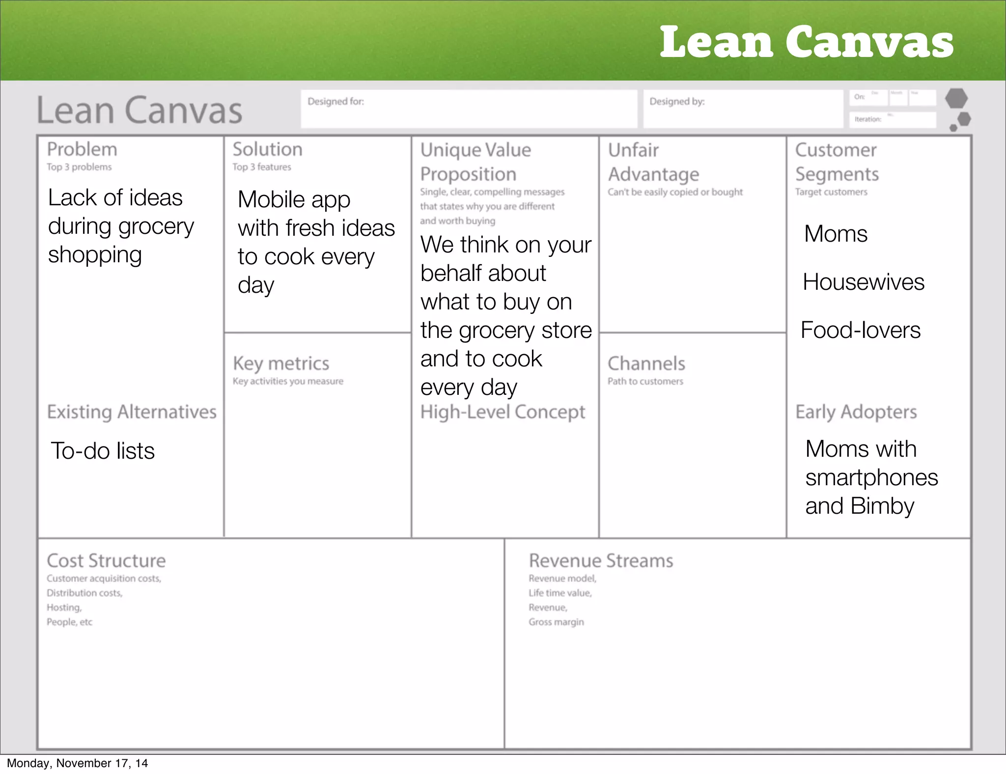 Lean Canvas 
Moms 
Housewives 
Food-lovers 
Moms with 
smartphones 
and Bimby 
Lack of ideas 
during grocery 
shopping 
To-do lists 
Mobile app 
with fresh ideas 
to cook every 
day 
We think on your 
behalf about 
what to buy on 
the grocery store 
and to cook 
every day 
Monday, November 17, 14 
 