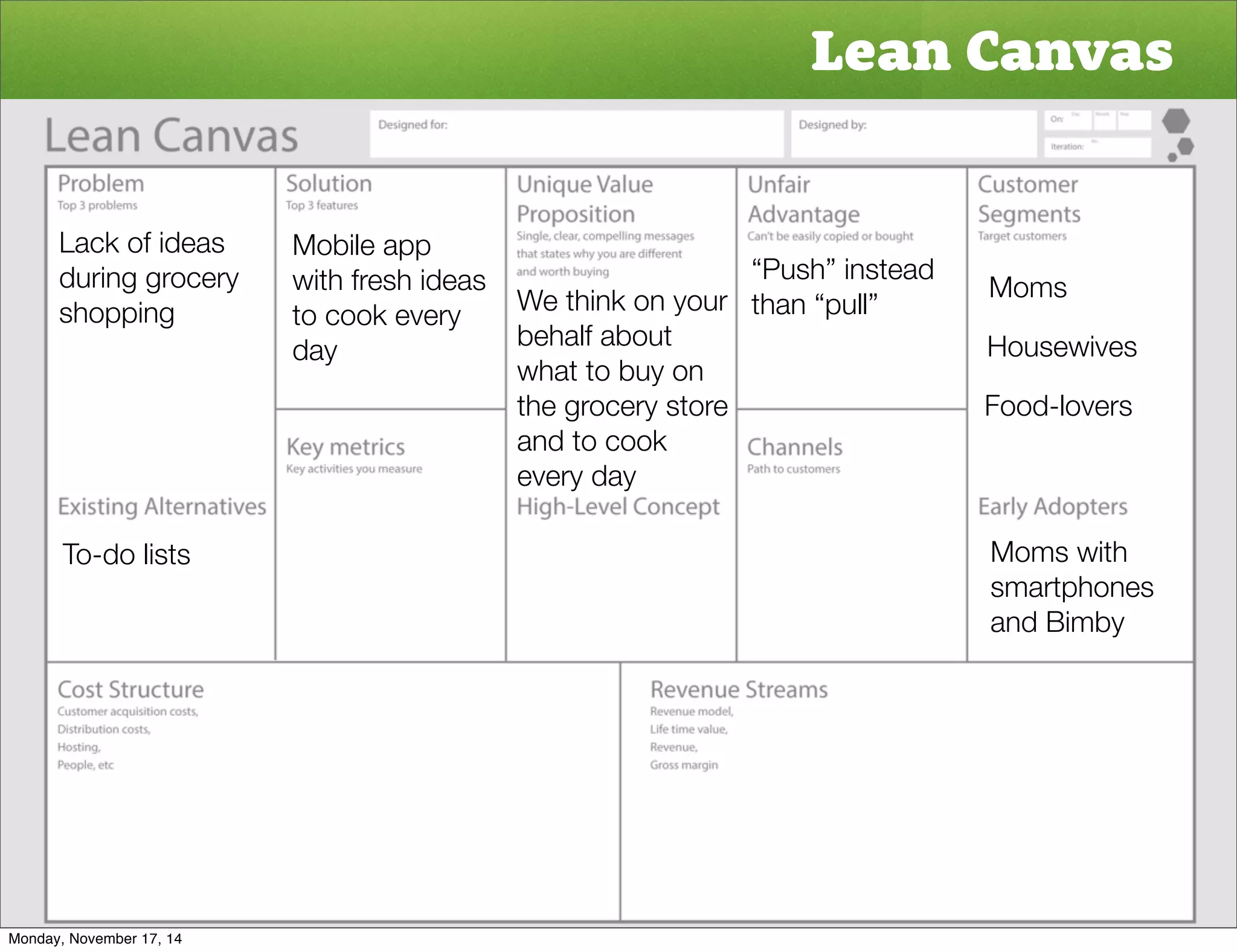 Lean Canvas 
Moms 
Housewives 
Food-lovers 
Moms with 
smartphones 
and Bimby 
Lack of ideas 
during grocery 
shopping 
To-do lists 
Mobile app 
with fresh ideas 
to cook every 
day 
“Push” instead 
We think on your than “pull” 
behalf about 
what to buy on 
the grocery store 
and to cook 
every day 
Monday, November 17, 14 
 