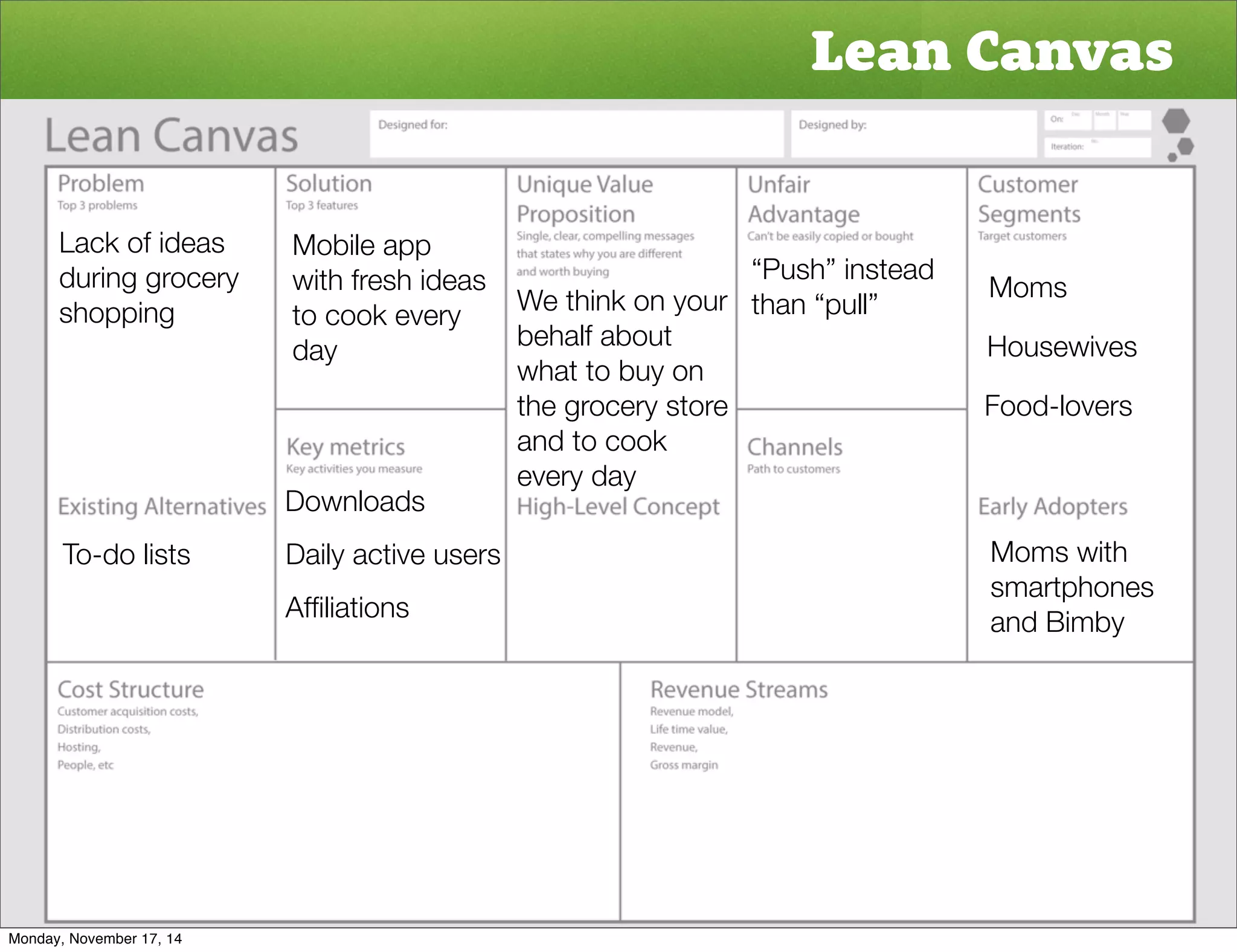 Lean Canvas 
Moms 
Housewives 
Food-lovers 
Moms with 
smartphones 
and Bimby 
Lack of ideas 
during grocery 
shopping 
To-do lists 
Mobile app 
with fresh ideas 
to cook every 
day 
Downloads 
Daily active users 
Affiliations 
“Push” instead 
We think on your than “pull” 
behalf about 
what to buy on 
the grocery store 
and to cook 
every day 
Monday, November 17, 14 
 