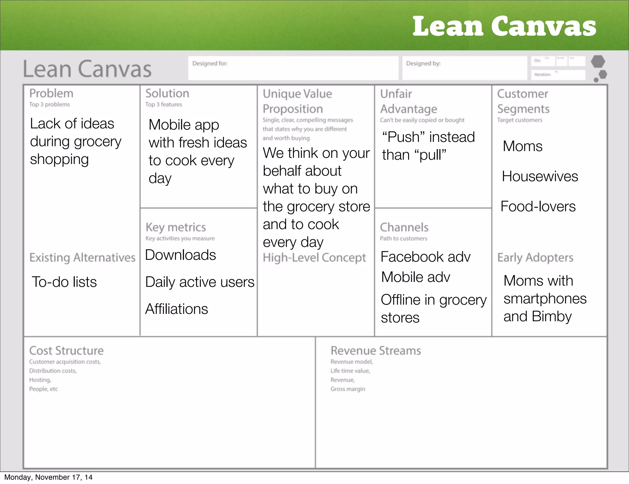 Lean Canvas 
Moms 
Housewives 
Food-lovers 
Moms with 
smartphones 
and Bimby 
Lack of ideas 
during grocery 
shopping 
To-do lists 
Mobile app 
with fresh ideas 
to cook every 
day 
Downloads 
Daily active users 
Affiliations 
“Push” instead 
We think on your than “pull” 
behalf about 
what to buy on 
the grocery store 
and to cook 
every day 
Facebook adv 
Mobile adv 
Offline in grocery 
stores 
Monday, November 17, 14 
 