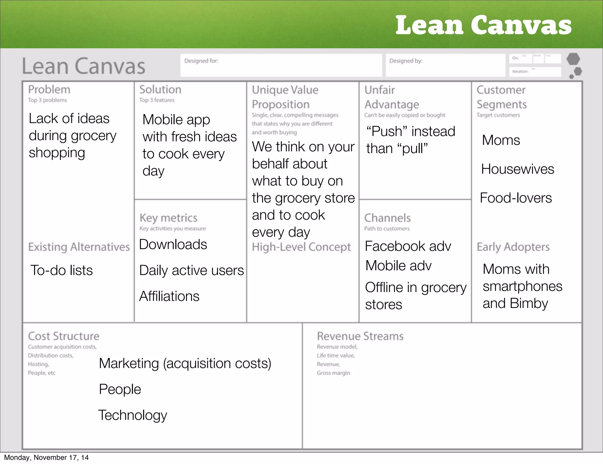 Lean Canvas 
Moms 
Housewives 
Food-lovers 
Moms with 
smartphones 
and Bimby 
Lack of ideas 
during grocery 
shopping 
To-do lists 
Mobile app 
with fresh ideas 
to cook every 
day 
Downloads 
Daily active users 
Affiliations 
“Push” instead 
We think on your than “pull” 
behalf about 
what to buy on 
the grocery store 
and to cook 
every day 
Facebook adv 
Mobile adv 
Offline in grocery 
stores 
Marketing (acquisition costs) 
People 
Technology 
Monday, November 17, 14 
 
