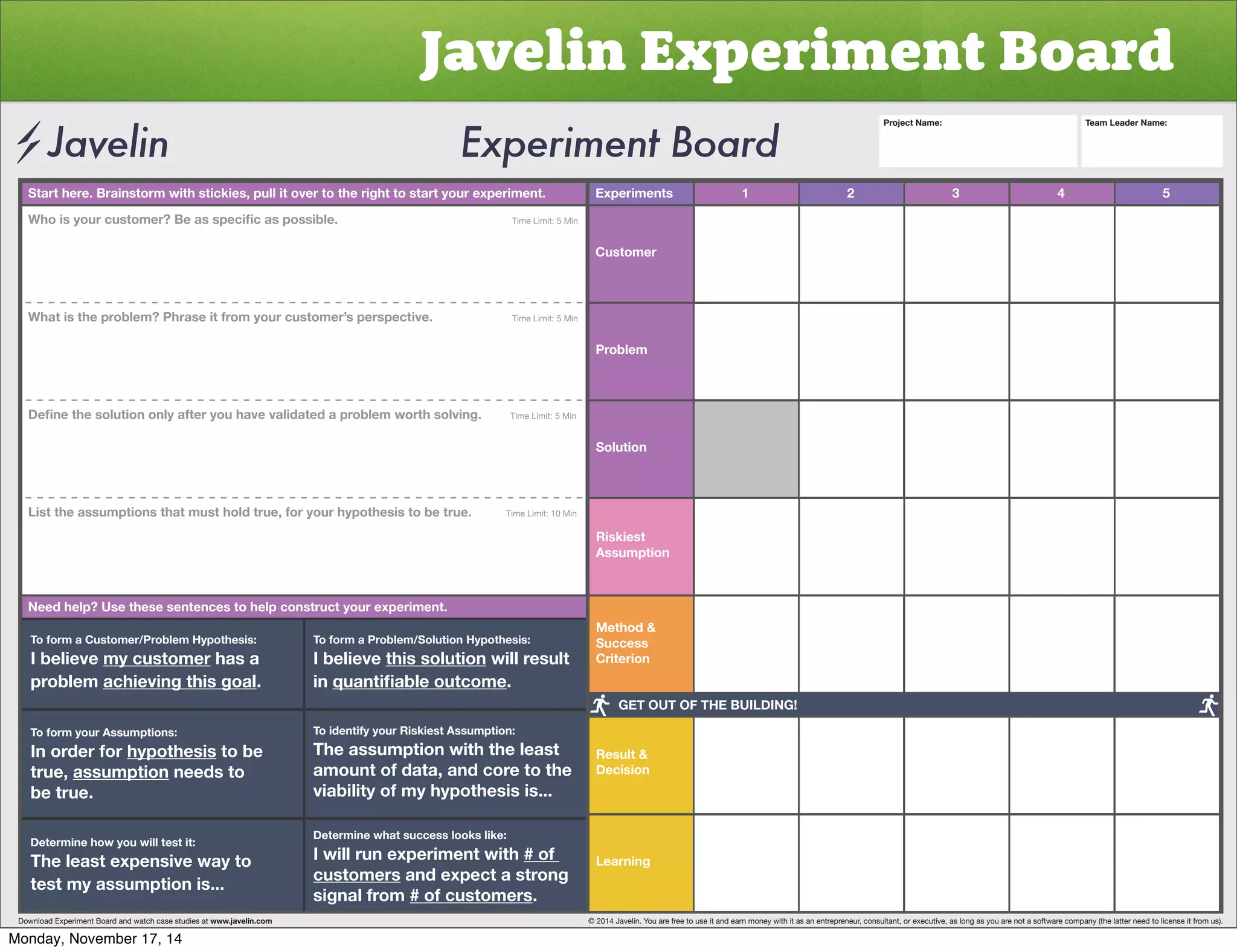 Javelin Experiment Board 
Start here. Brainstorm with stickies, pull it over to the right to start your experiment. Experiments 
Customer 
Problem 
Solution 
Riskiest 
Assumption 
Method & 
Success 
Criterion 
Result & 
Decision 
Learning 
1 2 3 4 5 
>OVPZ`VYJZ[VTLY)LHZZWLJPÄJHZWVZZPISL           Time Limit: 5 Min 
What is the problem? Phrase it from your customer’s perspective. Time Limit: 5 Min 
+LÄUL[OLZVS[PVUVUS`HM[LY`VOH]L]HSPKH[LKHWYVISLT^VY[OZVS]PUNTime Limit: 5 Min 
List the assumptions that must hold true, for your hypothesis to be true. Time Limit: 10 Min 
Need help? Use these sentences to help construct your experiment. 
To form a Customer/Problem Hypothesis: 
I believe my customer has a 
problem achieving this goal. 
To form your Assumptions: 
0UVYKLYMVY̸hypothesis to be 
true, assumption needs to 
be true. 
Determine how you will test it: 
The least expensive way to 
test my assumption is... 
To form a Problem/Solution Hypothesis: 
I believe this solution will result 
in XHU[PÄHISLV[JVTL. 
To identify your Riskiest Assumption: 
The assumption with the least 
amount of data, and core to the 
viability of my hypothesis is... 
Determine what success looks like: 
I will run experiment with # of 
customers and expect a strong 
signal from # of customers. 
Project Name: Team Leader Name: 
GET OUT OF THE BUILDING! 
Download Experiment Board and watch case studies at www.javelin.com © 2014 Javelin. You are free to use it and earn money with it as an entrepreneur, consultant, or executive, as long as you are not a software company (the latter need to license it from us). 
Monday, November 17, 14 
 