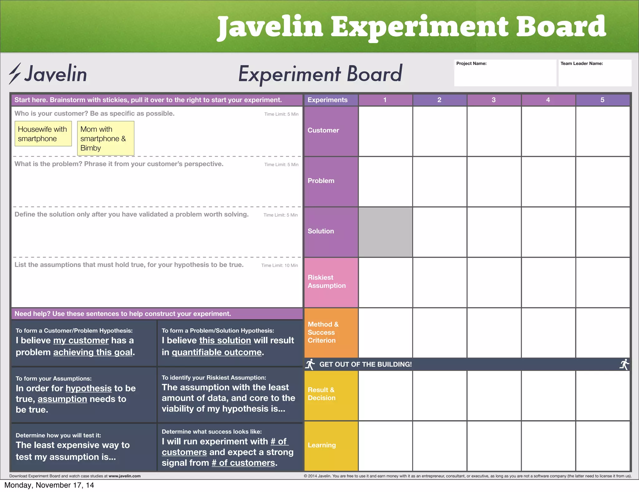 Javelin Experiment Board 
Start here. Brainstorm with stickies, pull it over to the right to start your experiment. Experiments 
Customer 
Problem 
Solution 
Riskiest 
Assumption 
Method  
Success 
Criterion 
Result  
Decision 
Learning 
1 2 3 4 5 
OVPZ`VYJZ[VTLY)LHZZWLJPÄJHZWVZZPISL           Time Limit: 5 Min 
Housewife with 
smartphone 
Mom with 
smartphone  
Bimby 
What is the problem? Phrase it from your customer’s perspective. Time Limit: 5 Min 
+LÄUL[OLZVS[PVUVUS`HM[LY`VOH]L]HSPKH[LKHWYVISLT^VY[OZVS]PUNTime Limit: 5 Min 
List the assumptions that must hold true, for your hypothesis to be true. Time Limit: 10 Min 
Need help? Use these sentences to help construct your experiment. 
To form a Customer/Problem Hypothesis: 
I believe my customer has a 
problem achieving this goal. 
To form your Assumptions: 
0UVYKLYMVY̸hypothesis to be 
true, assumption needs to 
be true. 
Determine how you will test it: 
The least expensive way to 
test my assumption is... 
To form a Problem/Solution Hypothesis: 
I believe this solution will result 
in XHU[PÄHISLV[JVTL. 
To identify your Riskiest Assumption: 
The assumption with the least 
amount of data, and core to the 
viability of my hypothesis is... 
Determine what success looks like: 
I will run experiment with # of 
customers and expect a strong 
signal from # of customers. 
Project Name: Team Leader Name: 
GET OUT OF THE BUILDING! 
Download Experiment Board and watch case studies at www.javelin.com © 2014 Javelin. You are free to use it and earn money with it as an entrepreneur, consultant, or executive, as long as you are not a software company (the latter need to license it from us). 
Monday, November 17, 14 
 