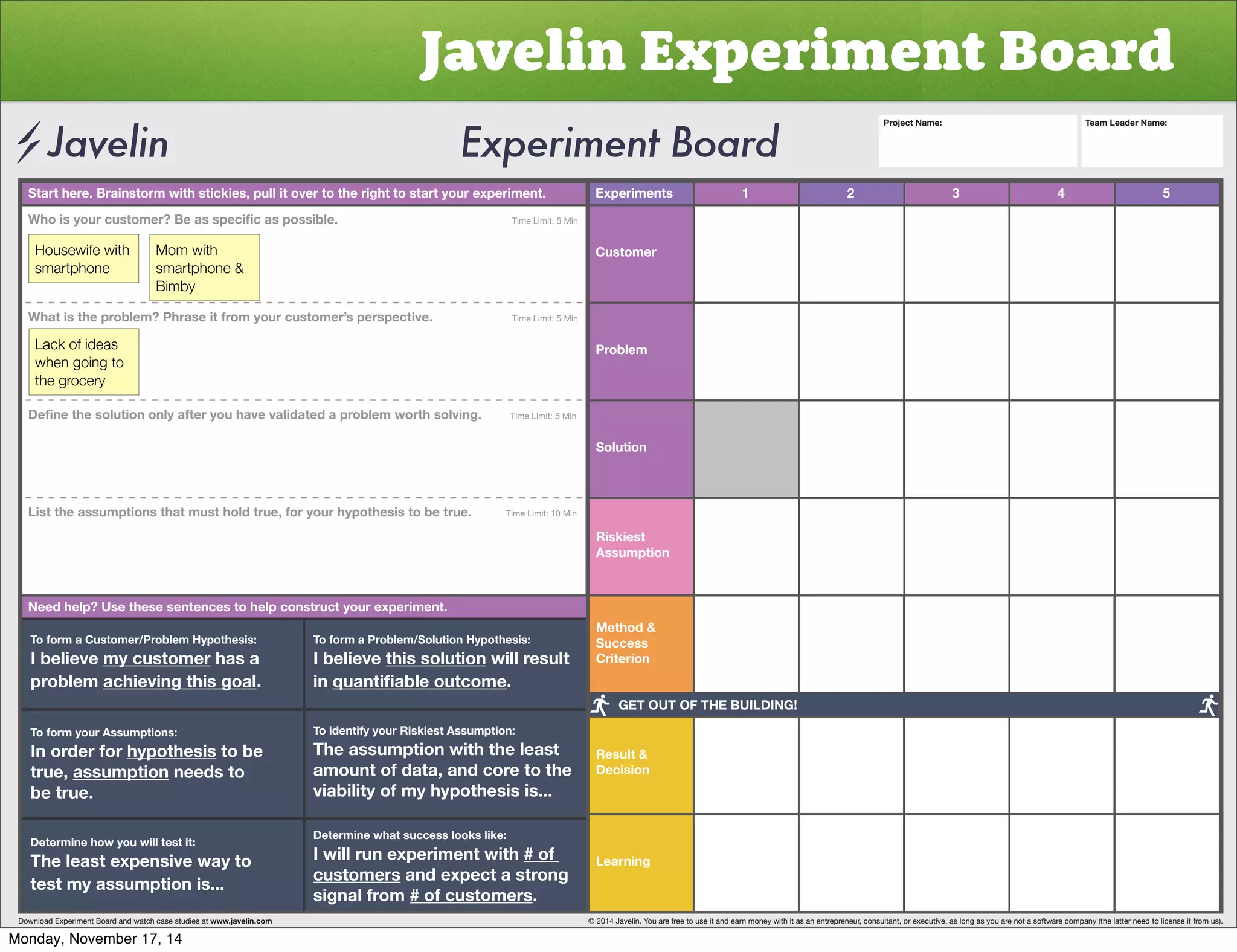 Javelin Experiment Board 
Start here. Brainstorm with stickies, pull it over to the right to start your experiment. Experiments 
Customer 
Problem 
Solution 
Riskiest 
Assumption 
Method  
Success 
Criterion 
Result  
Decision 
Learning 
1 2 3 4 5 
OVPZ`VYJZ[VTLY)LHZZWLJPÄJHZWVZZPISL           Time Limit: 5 Min 
Housewife with 
smartphone 
Mom with 
smartphone  
Bimby 
What is the problem? Phrase it from your customer’s perspective. Time Limit: 5 Min 
Lack of ideas 
when going to 
the grocery 
+LÄUL[OLZVS[PVUVUS`HM[LY`VOH]L]HSPKH[LKHWYVISLT^VY[OZVS]PUNTime Limit: 5 Min 
List the assumptions that must hold true, for your hypothesis to be true. Time Limit: 10 Min 
Need help? Use these sentences to help construct your experiment. 
To form a Customer/Problem Hypothesis: 
I believe my customer has a 
problem achieving this goal. 
To form your Assumptions: 
0UVYKLYMVY̸hypothesis to be 
true, assumption needs to 
be true. 
Determine how you will test it: 
The least expensive way to 
test my assumption is... 
To form a Problem/Solution Hypothesis: 
I believe this solution will result 
in XHU[PÄHISLV[JVTL. 
To identify your Riskiest Assumption: 
The assumption with the least 
amount of data, and core to the 
viability of my hypothesis is... 
Determine what success looks like: 
I will run experiment with # of 
customers and expect a strong 
signal from # of customers. 
Project Name: Team Leader Name: 
GET OUT OF THE BUILDING! 
Download Experiment Board and watch case studies at www.javelin.com © 2014 Javelin. You are free to use it and earn money with it as an entrepreneur, consultant, or executive, as long as you are not a software company (the latter need to license it from us). 
Monday, November 17, 14 
 