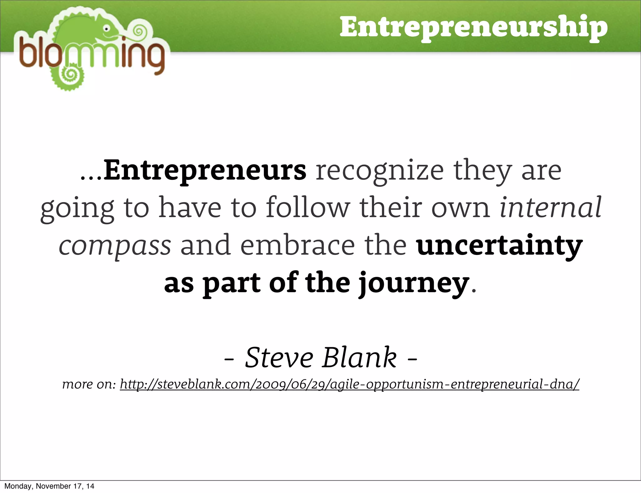 Entrepreneurship 
...Entrepreneurs recognize they are 
going to have to follow their own internal 
compass and embrace the uncertainty 
as part of the journey. 
- Steve Blank - 
more on: h!p://steveblank.com/2009/06/29/agile-opportunism-entrepreneurial-dna/ 
Monday, November 17, 14 
 
