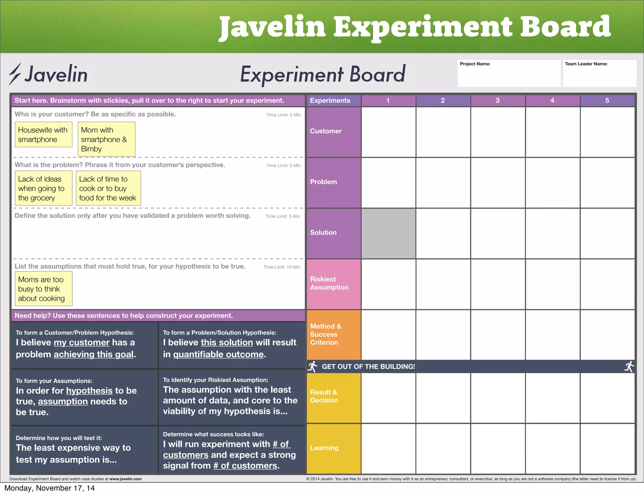 Javelin Experiment Board 
Start here. Brainstorm with stickies, pull it over to the right to start your experiment. Experiments 
Customer 
Problem 
Solution 
Riskiest 
Assumption 
Method  
Success 
Criterion 
Result  
Decision 
Learning 
1 2 3 4 5 
OVPZ`VYJZ[VTLY)LHZZWLJPÄJHZWVZZPISL           Time Limit: 5 Min 
Housewife with 
smartphone 
Mom with 
smartphone  
Bimby 
What is the problem? Phrase it from your customer’s perspective. Time Limit: 5 Min 
Lack of ideas 
when going to 
the grocery 
Lack of time to 
cook or to buy 
food for the week 
+LÄUL[OLZVS[PVUVUS`HM[LY`VOH]L]HSPKH[LKHWYVISLT^VY[OZVS]PUNTime Limit: 5 Min 
List the assumptions that must hold true, for your hypothesis to be true. Time Limit: 10 Min 
Moms are too 
busy to think 
about cooking 
Need help? Use these sentences to help construct your experiment. 
To form a Customer/Problem Hypothesis: 
I believe my customer has a 
problem achieving this goal. 
To form your Assumptions: 
0UVYKLYMVY̸hypothesis to be 
true, assumption needs to 
be true. 
Determine how you will test it: 
The least expensive way to 
test my assumption is... 
To form a Problem/Solution Hypothesis: 
I believe this solution will result 
in XHU[PÄHISLV[JVTL. 
To identify your Riskiest Assumption: 
The assumption with the least 
amount of data, and core to the 
viability of my hypothesis is... 
Determine what success looks like: 
I will run experiment with # of 
customers and expect a strong 
signal from # of customers. 
Project Name: Team Leader Name: 
GET OUT OF THE BUILDING! 
Download Experiment Board and watch case studies at www.javelin.com © 2014 Javelin. You are free to use it and earn money with it as an entrepreneur, consultant, or executive, as long as you are not a software company (the latter need to license it from us). 
Monday, November 17, 14 
 