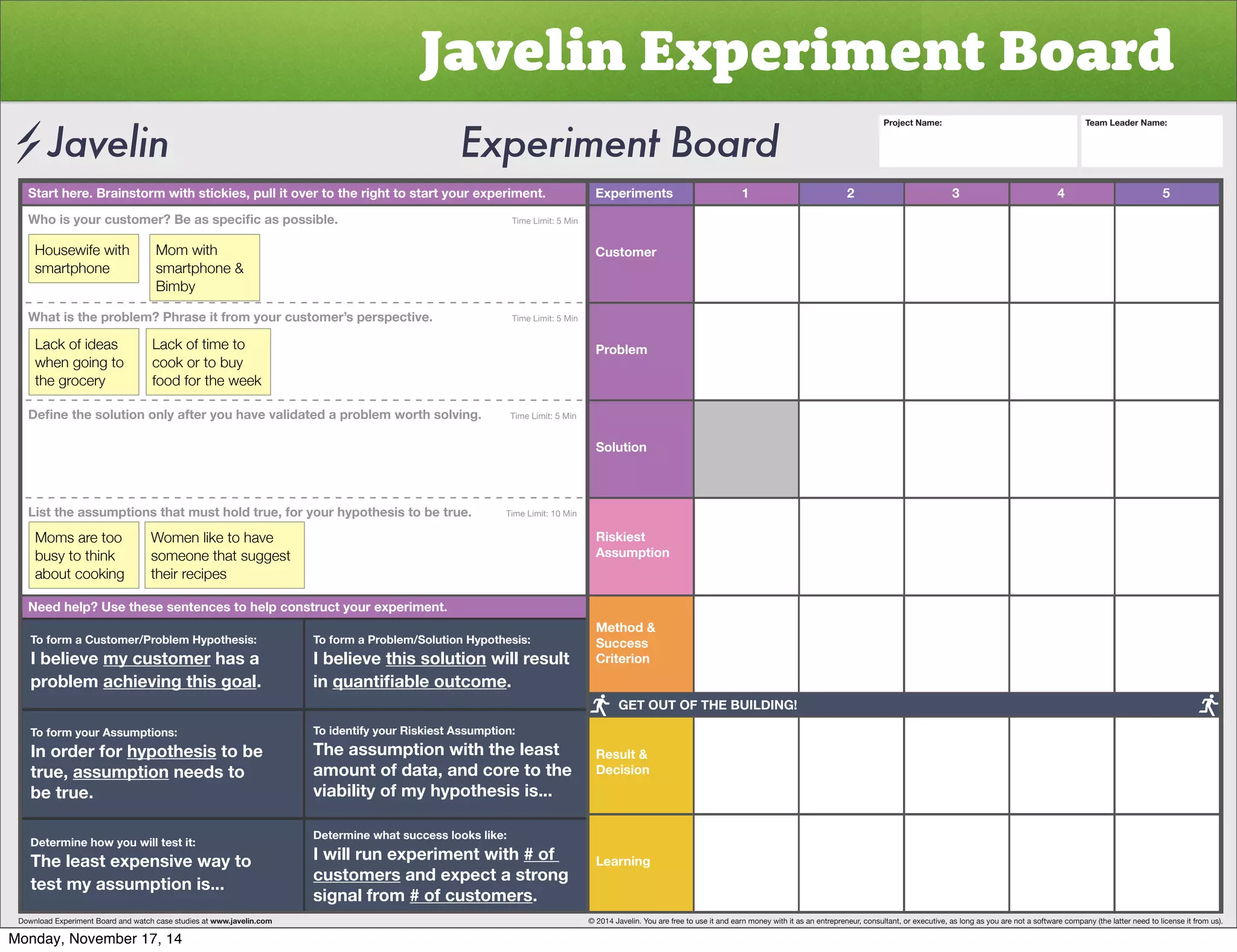Javelin Experiment Board 
Start here. Brainstorm with stickies, pull it over to the right to start your experiment. Experiments 
Customer 
Problem 
Solution 
Riskiest 
Assumption 
Method  
Success 
Criterion 
Result  
Decision 
Learning 
1 2 3 4 5 
OVPZ`VYJZ[VTLY)LHZZWLJPÄJHZWVZZPISL           Time Limit: 5 Min 
Housewife with 
smartphone 
Mom with 
smartphone  
Bimby 
What is the problem? Phrase it from your customer’s perspective. Time Limit: 5 Min 
Lack of ideas 
when going to 
the grocery 
Lack of time to 
cook or to buy 
food for the week 
+LÄUL[OLZVS[PVUVUS`HM[LY`VOH]L]HSPKH[LKHWYVISLT^VY[OZVS]PUNTime Limit: 5 Min 
List the assumptions that must hold true, for your hypothesis to be true. Time Limit: 10 Min 
Moms are too 
busy to think 
about cooking 
Women like to have 
someone that suggest 
their recipes 
Need help? Use these sentences to help construct your experiment. 
To form a Customer/Problem Hypothesis: 
I believe my customer has a 
problem achieving this goal. 
To form your Assumptions: 
0UVYKLYMVY̸hypothesis to be 
true, assumption needs to 
be true. 
Determine how you will test it: 
The least expensive way to 
test my assumption is... 
To form a Problem/Solution Hypothesis: 
I believe this solution will result 
in XHU[PÄHISLV[JVTL. 
To identify your Riskiest Assumption: 
The assumption with the least 
amount of data, and core to the 
viability of my hypothesis is... 
Determine what success looks like: 
I will run experiment with # of 
customers and expect a strong 
signal from # of customers. 
Project Name: Team Leader Name: 
GET OUT OF THE BUILDING! 
Download Experiment Board and watch case studies at www.javelin.com © 2014 Javelin. You are free to use it and earn money with it as an entrepreneur, consultant, or executive, as long as you are not a software company (the latter need to license it from us). 
Monday, November 17, 14 
 
