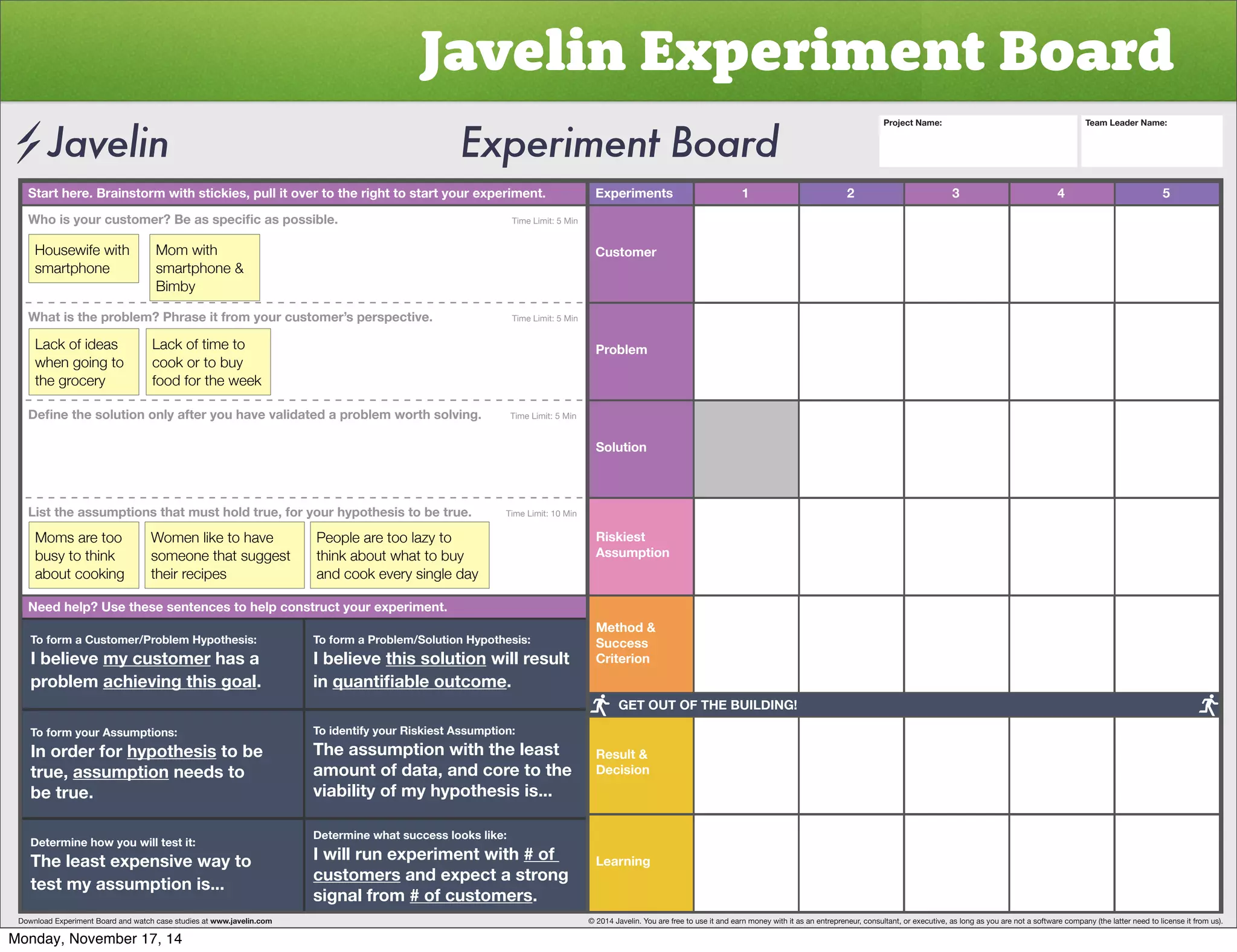 Javelin Experiment Board 
Start here. Brainstorm with stickies, pull it over to the right to start your experiment. Experiments 
Customer 
Problem 
Solution 
Riskiest 
Assumption 
Method  
Success 
Criterion 
Result  
Decision 
Learning 
1 2 3 4 5 
OVPZ`VYJZ[VTLY)LHZZWLJPÄJHZWVZZPISL           Time Limit: 5 Min 
Housewife with 
smartphone 
Mom with 
smartphone  
Bimby 
What is the problem? Phrase it from your customer’s perspective. Time Limit: 5 Min 
Lack of ideas 
when going to 
the grocery 
Lack of time to 
cook or to buy 
food for the week 
+LÄUL[OLZVS[PVUVUS`HM[LY`VOH]L]HSPKH[LKHWYVISLT^VY[OZVS]PUNTime Limit: 5 Min 
List the assumptions that must hold true, for your hypothesis to be true. Time Limit: 10 Min 
Moms are too 
busy to think 
about cooking 
Women like to have 
someone that suggest 
their recipes 
People are too lazy to 
think about what to buy 
and cook every single day 
Need help? Use these sentences to help construct your experiment. 
To form a Customer/Problem Hypothesis: 
I believe my customer has a 
problem achieving this goal. 
To form your Assumptions: 
0UVYKLYMVY̸hypothesis to be 
true, assumption needs to 
be true. 
Determine how you will test it: 
The least expensive way to 
test my assumption is... 
To form a Problem/Solution Hypothesis: 
I believe this solution will result 
in XHU[PÄHISLV[JVTL. 
To identify your Riskiest Assumption: 
The assumption with the least 
amount of data, and core to the 
viability of my hypothesis is... 
Determine what success looks like: 
I will run experiment with # of 
customers and expect a strong 
signal from # of customers. 
Project Name: Team Leader Name: 
GET OUT OF THE BUILDING! 
Download Experiment Board and watch case studies at www.javelin.com © 2014 Javelin. You are free to use it and earn money with it as an entrepreneur, consultant, or executive, as long as you are not a software company (the latter need to license it from us). 
Monday, November 17, 14 
 