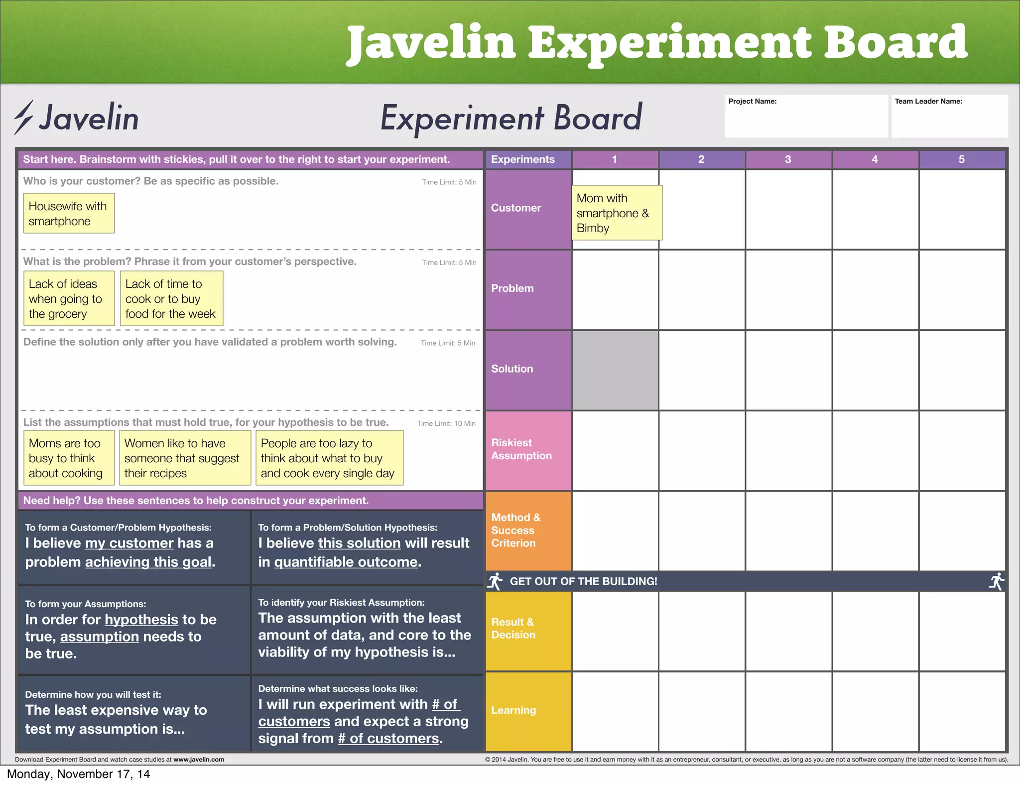 Javelin Experiment Board 
Start here. Brainstorm with stickies, pull it over to the right to start your experiment. Experiments 
Customer 
Problem 
Solution 
Riskiest 
Assumption 
Method  
Success 
Criterion 
Result  
Decision 
Learning 
1 2 3 4 5 
OVPZ`VYJZ[VTLY)LHZZWLJPÄJHZWVZZPISL           Time Limit: 5 Min 
Housewife with 
smartphone 
What is the problem? Phrase it from your customer’s perspective. Time Limit: 5 Min 
Lack of ideas 
when going to 
the grocery 
Lack of time to 
cook or to buy 
food for the week 
+LÄUL[OLZVS[PVUVUS`HM[LY`VOH]L]HSPKH[LKHWYVISLT^VY[OZVS]PUNTime Limit: 5 Min 
List the assumptions that must hold true, for your hypothesis to be true. Time Limit: 10 Min 
Moms are too 
busy to think 
about cooking 
Women like to have 
someone that suggest 
their recipes 
People are too lazy to 
think about what to buy 
and cook every single day 
Need help? Use these sentences to help construct your experiment. 
To form a Customer/Problem Hypothesis: 
I believe my customer has a 
problem achieving this goal. 
To form your Assumptions: 
0UVYKLYMVY̸hypothesis to be 
true, assumption needs to 
be true. 
Determine how you will test it: 
The least expensive way to 
test my assumption is... 
To form a Problem/Solution Hypothesis: 
I believe this solution will result 
in XHU[PÄHISLV[JVTL. 
To identify your Riskiest Assumption: 
The assumption with the least 
amount of data, and core to the 
viability of my hypothesis is... 
Determine what success looks like: 
I will run experiment with # of 
customers and expect a strong 
signal from # of customers. 
Project Name: Team Leader Name: 
Mom with 
smartphone  
Bimby 
GET OUT OF THE BUILDING! 
Download Experiment Board and watch case studies at www.javelin.com © 2014 Javelin. You are free to use it and earn money with it as an entrepreneur, consultant, or executive, as long as you are not a software company (the latter need to license it from us). 
Monday, November 17, 14 
 