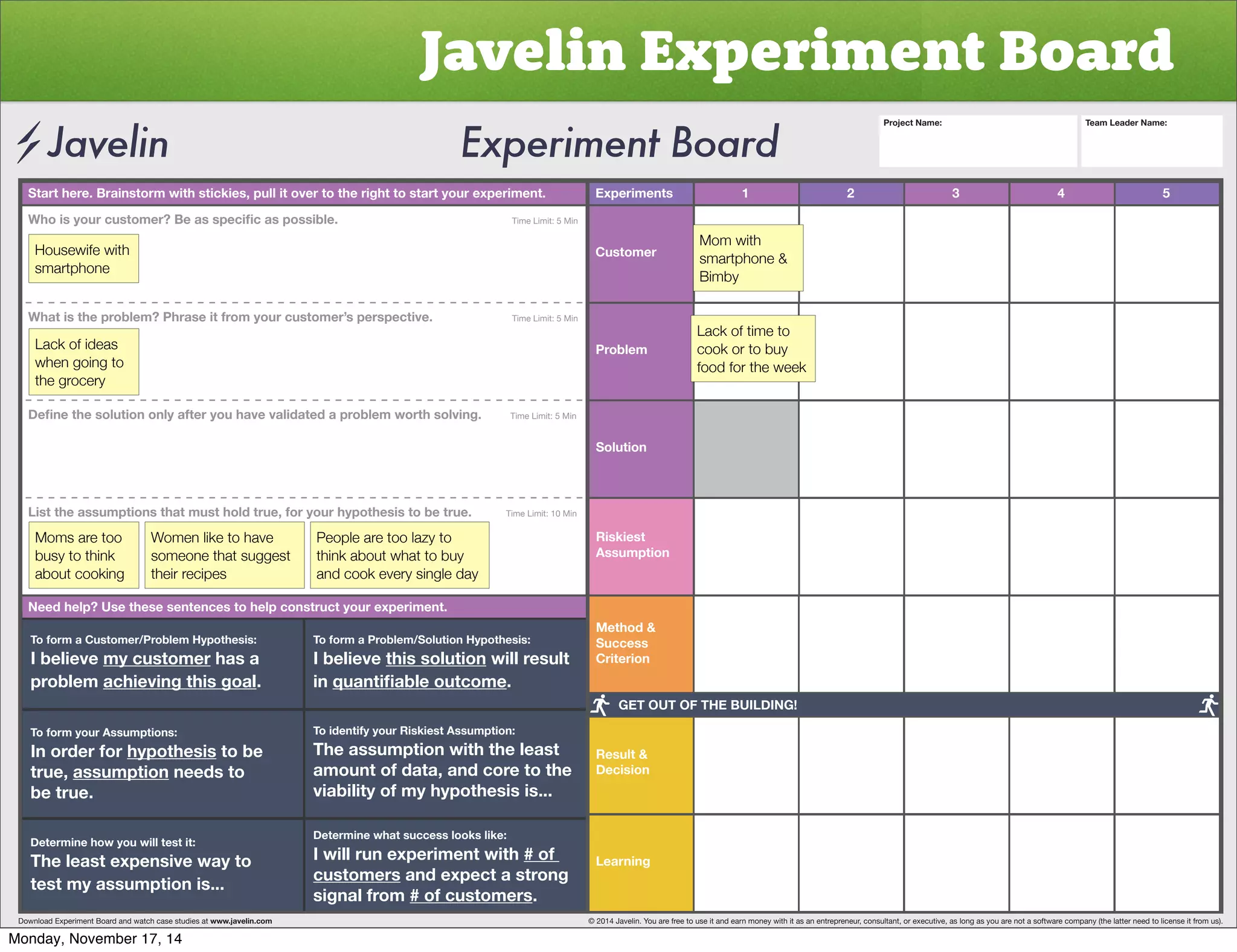 Javelin Experiment Board 
Start here. Brainstorm with stickies, pull it over to the right to start your experiment. Experiments 
Customer 
Problem 
Solution 
Riskiest 
Assumption 
Method  
Success 
Criterion 
Result  
Decision 
Learning 
1 2 3 4 5 
OVPZ`VYJZ[VTLY)LHZZWLJPÄJHZWVZZPISL           Time Limit: 5 Min 
Housewife with 
smartphone 
What is the problem? Phrase it from your customer’s perspective. Time Limit: 5 Min 
Lack of ideas 
when going to 
the grocery 
+LÄUL[OLZVS[PVUVUS`HM[LY`VOH]L]HSPKH[LKHWYVISLT^VY[OZVS]PUNTime Limit: 5 Min 
List the assumptions that must hold true, for your hypothesis to be true. Time Limit: 10 Min 
Moms are too 
busy to think 
about cooking 
Women like to have 
someone that suggest 
their recipes 
People are too lazy to 
think about what to buy 
and cook every single day 
Need help? Use these sentences to help construct your experiment. 
To form a Customer/Problem Hypothesis: 
I believe my customer has a 
problem achieving this goal. 
To form your Assumptions: 
0UVYKLYMVY̸hypothesis to be 
true, assumption needs to 
be true. 
Determine how you will test it: 
The least expensive way to 
test my assumption is... 
To form a Problem/Solution Hypothesis: 
I believe this solution will result 
in XHU[PÄHISLV[JVTL. 
To identify your Riskiest Assumption: 
The assumption with the least 
amount of data, and core to the 
viability of my hypothesis is... 
Determine what success looks like: 
I will run experiment with # of 
customers and expect a strong 
signal from # of customers. 
Project Name: Team Leader Name: 
Mom with 
smartphone  
Bimby 
Lack of time to 
cook or to buy 
food for the week 
GET OUT OF THE BUILDING! 
Download Experiment Board and watch case studies at www.javelin.com © 2014 Javelin. You are free to use it and earn money with it as an entrepreneur, consultant, or executive, as long as you are not a software company (the latter need to license it from us). 
Monday, November 17, 14 
 