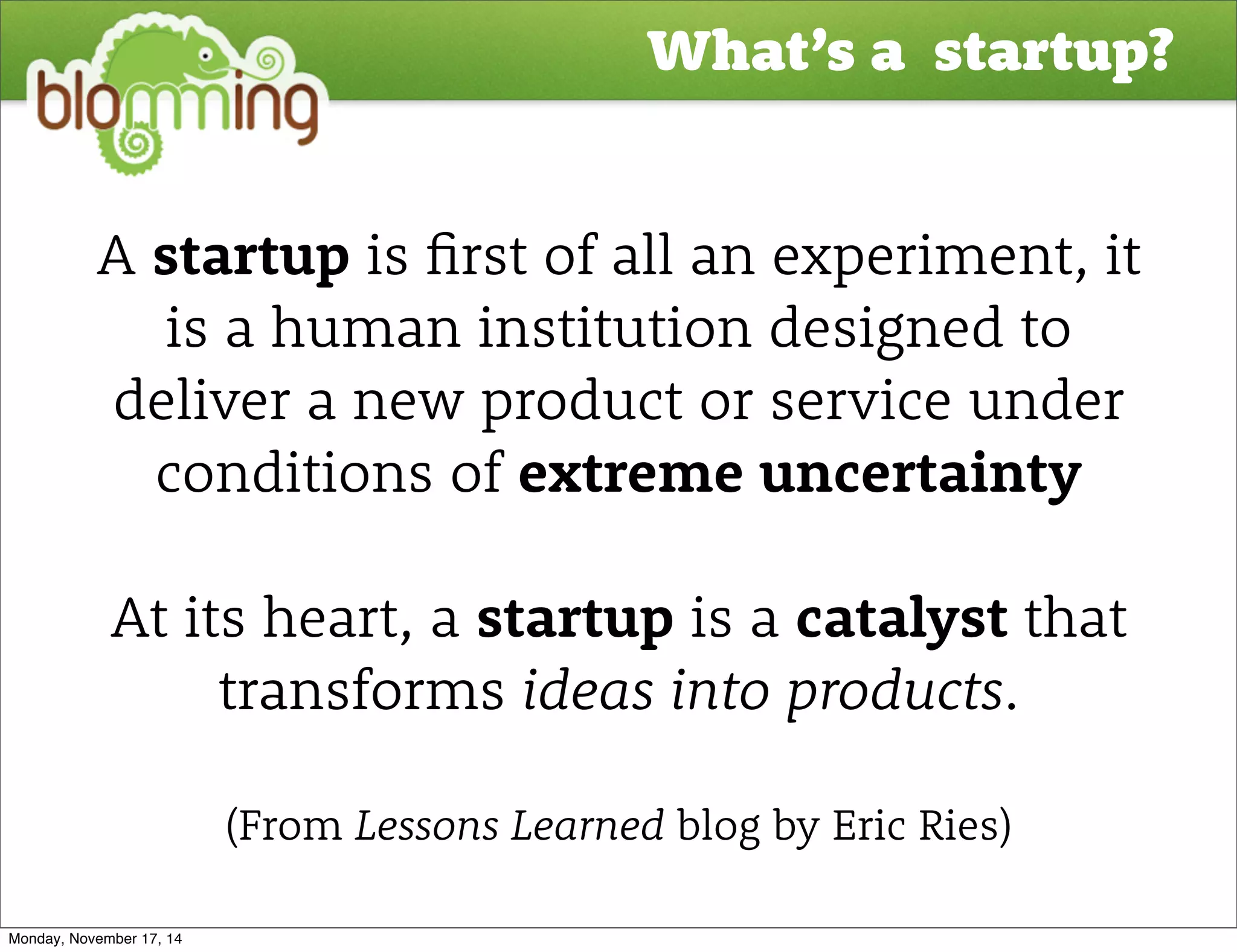 What’s a startup? 
A startup is "rst of all an experiment, it 
is a human institution designed to 
deliver a new product or service under 
conditions of extreme uncertainty 
At its heart, a startup is a catalyst that 
transforms ideas into products. 
(From Lessons Learned blog by Eric Ries) 
Monday, November 17, 14 
 