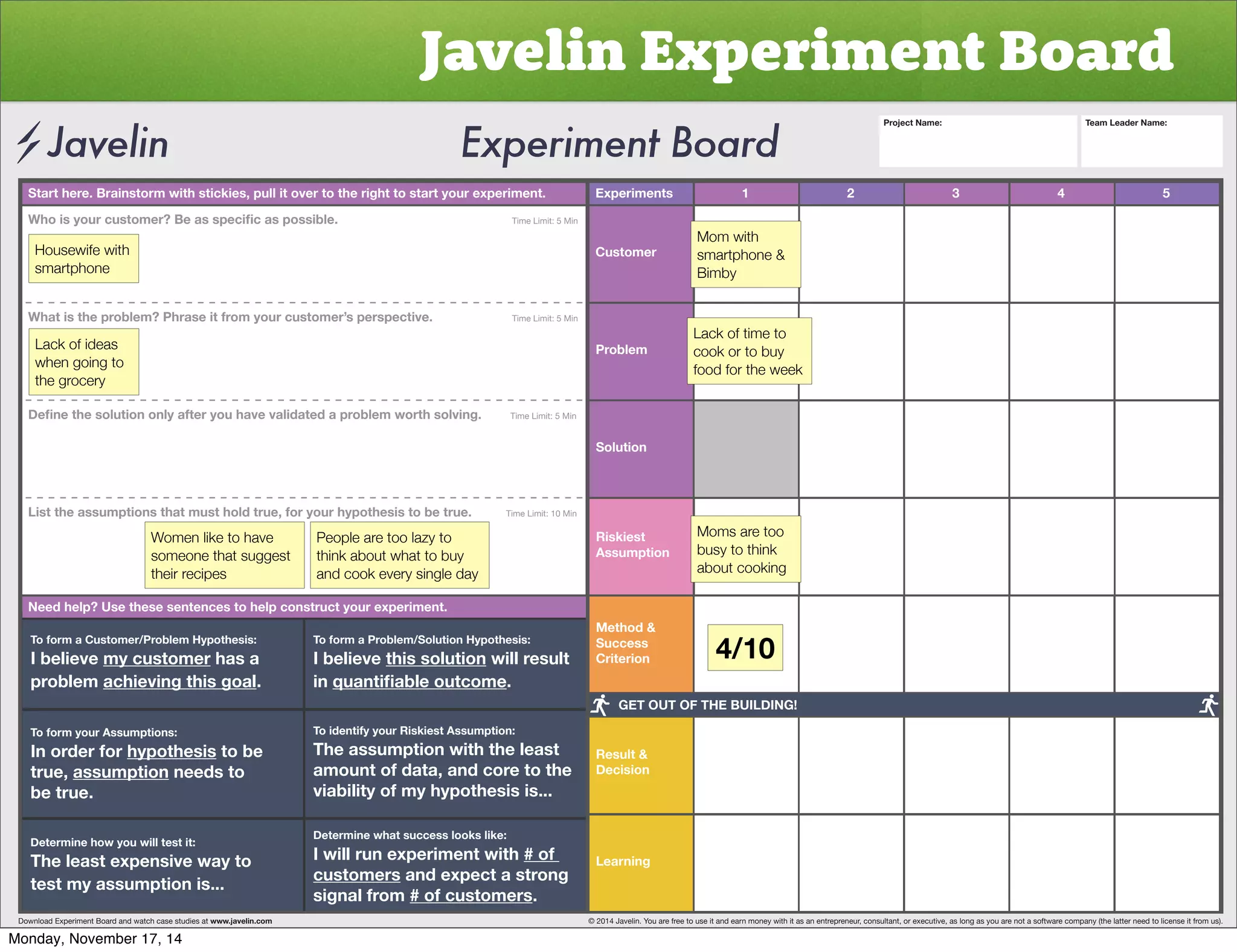 Javelin Experiment Board 
Start here. Brainstorm with stickies, pull it over to the right to start your experiment. Experiments 
Customer 
Problem 
Solution 
Riskiest 
Assumption 
Method  
Success 
Criterion 
Result  
Decision 
Learning 
1 2 3 4 5 
OVPZ`VYJZ[VTLY)LHZZWLJPÄJHZWVZZPISL           Time Limit: 5 Min 
Housewife with 
smartphone 
What is the problem? Phrase it from your customer’s perspective. Time Limit: 5 Min 
Lack of ideas 
when going to 
the grocery 
+LÄUL[OLZVS[PVUVUS`HM[LY`VOH]L]HSPKH[LKHWYVISLT^VY[OZVS]PUNTime Limit: 5 Min 
List the assumptions that must hold true, for your hypothesis to be true. Time Limit: 10 Min 
Women like to have 
someone that suggest 
their recipes 
People are too lazy to 
think about what to buy 
and cook every single day 
Need help? Use these sentences to help construct your experiment. 
To form a Customer/Problem Hypothesis: 
I believe my customer has a 
problem achieving this goal. 
To form your Assumptions: 
0UVYKLYMVY̸hypothesis to be 
true, assumption needs to 
be true. 
Determine how you will test it: 
The least expensive way to 
test my assumption is... 
To form a Problem/Solution Hypothesis: 
I believe this solution will result 
in XHU[PÄHISLV[JVTL. 
To identify your Riskiest Assumption: 
The assumption with the least 
amount of data, and core to the 
viability of my hypothesis is... 
Determine what success looks like: 
I will run experiment with # of 
customers and expect a strong 
signal from # of customers. 
Project Name: Team Leader Name: 
Mom with 
smartphone  
Bimby 
Lack of time to 
cook or to buy 
food for the week 
Moms are too 
busy to think 
about cooking 
4/10 
GET OUT OF THE BUILDING! 
Download Experiment Board and watch case studies at www.javelin.com © 2014 Javelin. You are free to use it and earn money with it as an entrepreneur, consultant, or executive, as long as you are not a software company (the latter need to license it from us). 
Monday, November 17, 14 
 