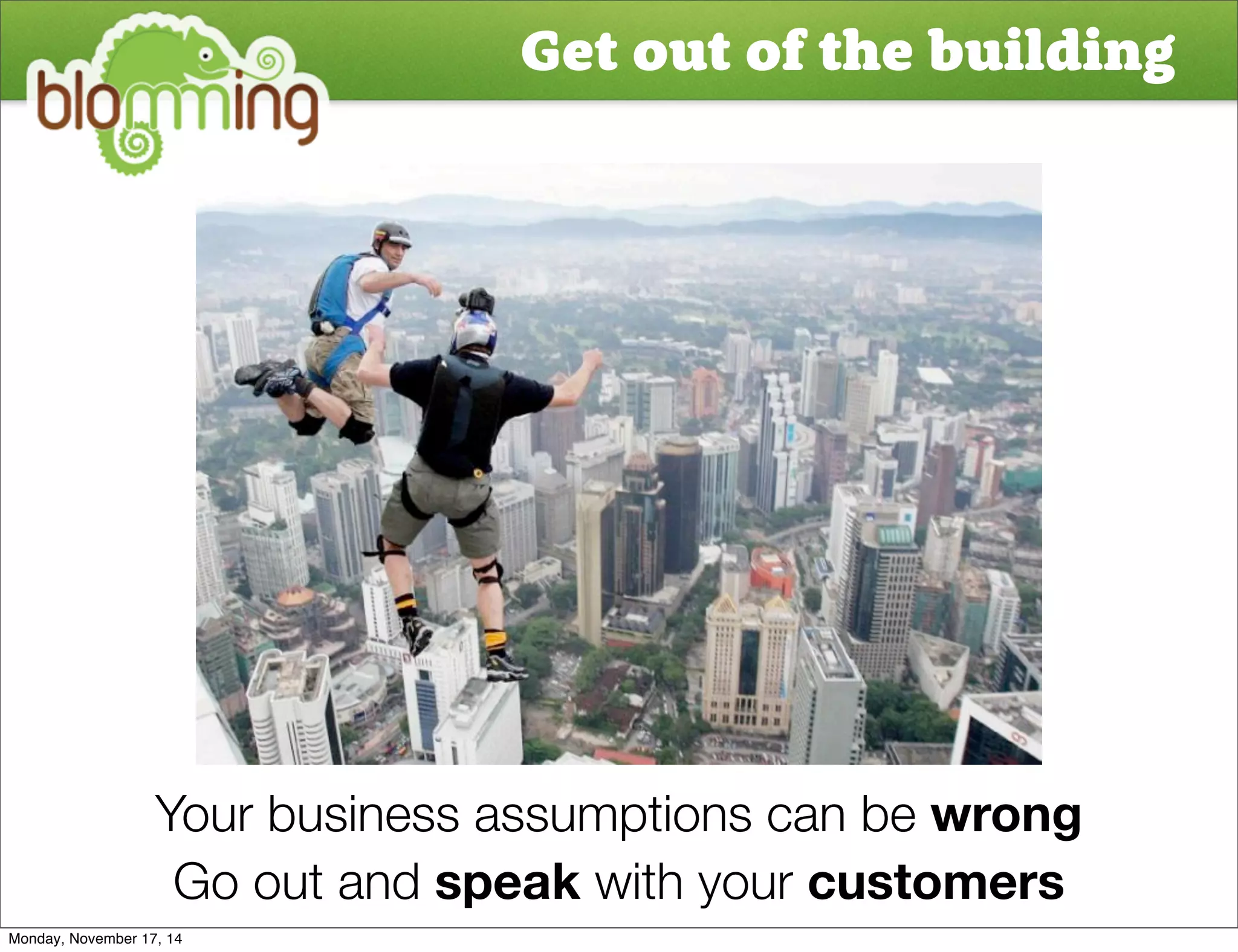 Get out of the building 
Your business assumptions can be wrong 
Go out and speak with your customers 
Monday, November 17, 14 
 