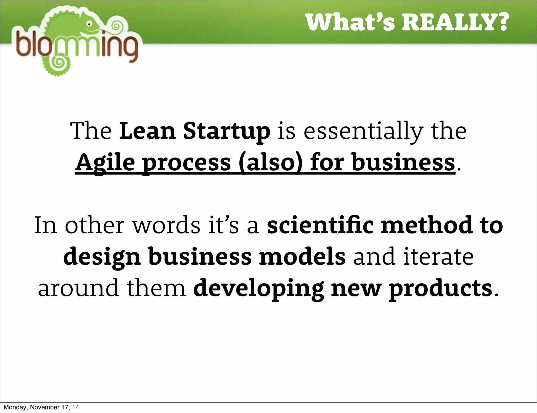 What’s REALLY? 
The Lean Startup is essentially the 
Agile process (also) for business. 
In other words it’s a scienti"c method to 
design business models and iterate 
around them developing new products. 
Monday, November 17, 14 
 