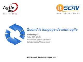 Quand le langage devient agile
Présenté par : 
Taha BEN SALAH
Consultant Senior – IT SERV
taha.bensalah@itserv.com.tn




   Agile day Tunisia ‐ 2 juin 2012
   Quand le langage devient agile [1]
             www.itserv.com.tn
 