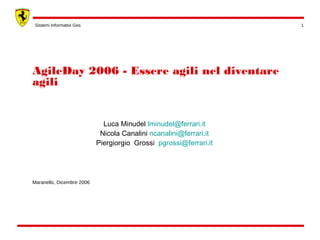 Sistemi Informativi Ges 1 
AgileDay 2006 - Essere agili nel diventare 
agili 
Maranello, Dicembre 2006 
Luca Minudel lminudel@ferrari.it 
Nicola Canalini ncanalini@ferrari.it 
Piergiorgio Grossi pgrossi@ferrari.it 
 